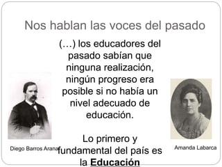 Nos hablan las voces del pasado
(…) los educadores del
pasado sabían que
ninguna realización,
ningún progreso era
posible si no había un
nivel adecuado de
educación.
Lo primero y
fundamental del país es
la Educación
Diego Barros Arana Amanda Labarca
 