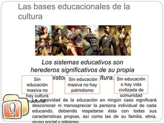 Las bases educacionales de la
cultura
Los sistemas educativos son
herederos significativos de su propia
historia y de la cultura.Sin
educación
masiva no
hay cultura
nacional.
Sin educación
masiva no hay
patriotismo
Sin educación
o hay vida
civilizada de
comunidad
La masividad de la educación en ningún caso significará
desconocer ni menospreciar la persona individual de cada
educando, debiendo respetarse ésta con todas sus
características propias, así como las de su familia, etnia,
 