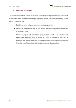 C.E.E.E. Jean Piaget CONSEJERÍA DE EDUCACIÓN
10 Agencia Andaluza de Evaluación Educativa
2.3. Selección de centros
Los criterios de selección de centros específicos de educación especial para analizar con posterioridad
los resultados en los indicadores validados por el grupo de trabajo, con objeto de detectar y difundir
buenas prácticas, han sido:
• Equilibrio territorial, incluyendo al menos un centro por provincia.
• Centros con mejores valoraciones en cada ámbito, según su propia valoración reflejada en
el cuestionario inicial.
• Información proporcionada por los Equipos de Orientación Educativa Especializados de las
Delegaciones Territoriales y por el Servicio de Orientación Educativa y Atención a la
Diversidad de la Dirección General de Participación y Equidad acerca del funcionamiento de
los centros específicos en los cinco ámbitos de experiencia objeto de estudio.
 