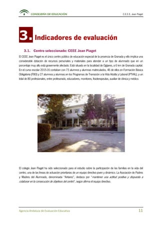CONSEJERÍA DE EDUCACIÓN C.E.E.E. Jean Piaget
Agencia Andaluza de Evaluación Educativa 11
3.Indicadores de evaluación
3.1. Centro seleccionado: CEEE Jean Piaget
El CEEE Jean Piaget es el único centro público de educación especial de la provincia de Granada y ello implica una
considerable dotación de recursos personales y materiales para atender a un tipo de alumnado que en un
porcentaje muy alto está gravemente afectado. Está situado en la localidad de Ogíjares, a 6 km de Granada capital.
En el curso escolar 2015-16 contaban con 73 alumnos y alumnas matriculados, 46 de ellos en Formación Básica
Obligatoria (FBO) y 27 alumnos y alumnas en los Programas de Transición a la Vida Adulta y Laboral (PTVAL), y un
total de 80 profesionales, entre profesorado, educadores, monitores, fisioterapeutas, auxiliar de clínica y médico.
El colegio Jean Piaget ha sido seleccionado para el estudio sobre la participación de las familias en la vida del
centro, una de las líneas de actuación prioritarias de un equipo directivo joven y dinámico. La Asociación de Padres
y Madres del Alumnado, denominada “Antares”, destaca por “mantener una actitud positiva y dispuesta a
colaborar en la consecución de objetivos del centro”, según afirma el equipo directivo.
 