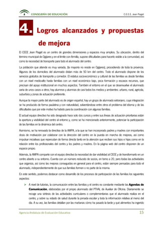CONSEJERÍA DE EDUCACIÓN C.E.E.E. Jean Piaget
Agencia Andaluza de Evaluación Educativa 15
4. Logros alcanzados y propuestas
de mejora
El CEEE Jean Piaget es un centro de grandes dimensiones y espacios muy amplios. Su ubicación, dentro del
término municipal de Ogíjares y en el límite con Armilla, supone dificultades para hacerlo visible a la comunidad, así
como la necesidad de transporte para todo el alumnado del centro.
La población que atiende es muy variada, (la mayoría no reside en Ogíjares), procediendo de toda la provincia.
Algunos de los domicilios del alumnado distan más de 50 km del centro. Todo el alumnado dispone de los
servicios gratuitos de transporte y comedor. El estatus socio-económico y cultural de las familias va desde familias
con un nivel medio-alto hasta familias con un nivel económico bajo, poca formación y escasos recursos, que
precisan del apoyo institucional en muchos aspectos. También el entorno en el que se desenvuelve el alumnado
varía de unos casos a otros; hay alumnos y alumnas de casi todos los medios y ambientes: urbano, rural, agrícola,
suburbios y zonas de actuación preferente.
Aunque la mayor parte del alumnado es de origen español, hay un grupo de alumnado extranjero, cuya integración
se ha producido de forma paulatina y con naturalidad, solventándose entre otros el problema del idioma y de las
dificultades que por este motivo ha habido para la coordinación con algunas familias.
El actual equipo directivo ha sido designado hace solo dos cursos y entre sus líneas de actuación prioritarias están
la apertura y visibilidad del centro al entorno y, como se ha mencionado anteriormente, potenciar la participación
de las familias en la dinámica del centro.
Asimismo, se ha renovado la directiva de la AMPA, a la que se han incorporado padres y madres con importantes
dosis de motivación por colaborar con la dirección del centro en la puesta en marcha de mejoras, así como
impulsar iniciativas que repercutan de forma directa tanto en la atención que reciben sus hijos e hijas como en la
relación entre los profesionales del centro y los padres y madres. En la página web del centro disponen de un
espacio propio.
Además, la AMPA comparte con el equipo directivo la necesidad de dar visibilidad al CEEE y de transformarlo en un
centro abierto a su entorno. Cuenta con un número reducido de socios, en torno a 20, pero todas las actividades
que organiza, así como las mejoras conseguidas en general para el centro, están siempre pensadas para todo el
alumnado, independientemente de que sus familias formen o no parte de la misma.
En este sentido, podemos destacar como desarrollo de los procesos de participación de las familias los siguientes
aspectos:
 A nivel de tutorías, la comunicación entre las familias y el centro es constante mediante las Agendas de
Comunicación, elaboradas por el propio alumnado del PTVAL de Auxiliar de Oficina. Diariamente se
recoge una síntesis de las actividades curriculares o complementarias que el alumnado realiza en el
centro, y sobre su estado de salud durante la jornada escolar y toda la información relativa al menú del
día. A su vez, las familias detallan por las mañanas cómo ha pasado la tarde y qué alimentos ha ingerido
 