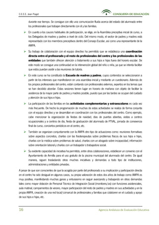 C.E.E.E. Jean Piaget CONSEJERÍA DE EDUCACIÓN
16 Agencia Andaluza de Evaluación Educativa
durante ese tiempo. Se consigue con ello una comunicación fluida acerca del estado del alumnado entre
los profesionales que trabajan directamente con él y las familias.
 En cuanto a los cauces habituales de participación, se elige, en la Asamblea preceptiva inicial de curso, a
los Delegados de madres y padres a nivel de ciclo. Del mismo modo, el sector de padres y madres está
representado con los miembros preceptivos dentro del Consejo Escolar, así como una representante de la
AMPA.
 Su trabajo de colaboración con el equipo directivo ha permitido que se establezca una coordinación
directa entre el profesorado y el resto de profesionales del centro y los profesionales de las
entidades que también ofrecen atención o tratamiento a sus hijos e hijas fuera del horario escolar. De
este modo se consigue una continuidad en la intervención global del niño o niña, ya que se intenta facilitar
que estos puedan asistir a las reuniones de tutoría.
 En este curso se ha constituido la Escuela de madres y padres, cuyos contenidos se seleccionaron a
partir de los intereses que manifestaron en una asamblea inicial y mediante un cuestionario. Además de
los propios profesionales del centro, están contando con profesionales externos, expertos en los temas que
se han decidido abordar. Estas sesiones tienen lugar en horario de mañana con objeto de facilitar la
asistencia de la mayor parte de padres y madres posible, puesto que por las tardes se ocupan del cuidado
y atención de sus hijos e hijas.
 La participación de las familias en las actividades complementarias y extraescolares es cada vez
más frecuente. De hecho la programación de muchas de estas actividades se realiza de forma conjunta
con el equipo directivo y se desarrollan en coordinación con los profesionales del centro. Como ejemplo,
cabe mencionar la organización de fiestas de navidad, días de puertas abiertas, visitas a centros
ocupacionales y a centros de día, fiesta de graduación del alumnado de PTVAL, jornada de convivencia
final de curso, conciertos periódicos en el centro, etc.
 También se organizan conjuntamente con la AMPA otro tipo de actuaciones como: reuniones formativas
sobre aspectos concretos, charlas con las fisioterapeutas sobre problemas físicos de sus hijos e hijas,
charlas con la médica sobre problemas de salud, charlas con un abogado sobre incapacidad, información
sobre orientación laboral y charlas con un trabajador o trabajadora social.
 Su evidente capacidad de iniciativa ha permitido, entre otras colaboraciones, establecer un convenio con el
Ayuntamiento de Armilla para el uso gratuito de la piscina municipal del alumnado del centro. De igual
manera, siguen trasladando otras muchas iniciativas y demandas a todo tipo de instituciones,
administraciones y entidades privadas.
A pesar de que son conscientes de que la acogida por parte del profesorado a su implicación y participación directa
en el centro ha sido desigual en algunos casos, su propia valoración de estos dos años de trabajo como AMPA es
muy positiva, manifestando muchas ganas y entusiasmo en seguir avanzando y trabajando en otras demandas
tales como mayor dotación de Personal Técnico de Integración Social (monitores/as) con funciones asistenciales,
aula matinal, campamentos de verano, mayor participación del resto de padres y madres en sus actividades y en la
propia AMPA, creación de una red local/comarcal de profesionales y familias que colaboren en el cuidado y apoyo
de sus hijos e hijas, etc.
 
