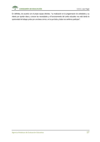 CONSEJERÍA DE EDUCACIÓN C.E.E.E. Jean Piaget
Agencia Andaluza de Evaluación Educativa 17
En definitiva, de acuerdo con el propio equipo directivo, “su implicación en la programación de actividades y su
interés por aportar ideas y conocer las necesidades y el funcionamiento del centro educativo nos está dando la
oportunidad de trabajar juntos por una tarea común, en la que todos y todas nos sentimos partícipes”.
 