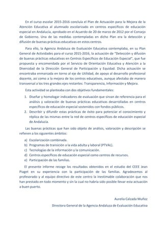En el curso escolar 2015-2016 concluía el Plan de Actuación para la Mejora de la
Atención Educativa al alumnado escolarizado en centros específicos de educación
especial en Andalucía, aprobado en el Acuerdo de 20 de marzo de 2012 por el Consejo
de Gobierno. Una de las medidas contempladas en dicho Plan era la detección y
difusión de buenas prácticas educativas en estos centros.
Para ello, la Agencia Andaluza de Evaluación Educativa contemplaba, en su Plan
General de Actividades para el curso 2015-2016, la actuación de “Detección y difusión
de buenas prácticas educativas en Centros Específicos de Educación Especial”, que fue
propuesta y encomendada por el Servicio de Orientación Educativa y Atención a la
Diversidad de la Dirección General de Participación y Equidad. Dicha actuación se
encontraba enmarcada en torno al eje de Utilidad, de apoyo al desarrollo profesional
docente, así como a la mejora de los centros educativos, aunque afectaba de manera
transversal a los tres grandes ejes restantes: Transparencia, Información y Mejora.
Esta actividad se planteaba con dos objetivos fundamentales:
1. Diseñar y homologar indicadores de evaluación que sirvan de referencia para el
análisis y valoración de buenas prácticas educativas desarrolladas en centros
específicos de educación especial sostenidos con fondos públicos.
2. Describir y difundir estas prácticas de éxito para potenciar el conocimiento y
réplica de las mismas entre la red de centros específicos de educación especial
de Andalucía.
Las buenas prácticas que han sido objeto de análisis, valoración y descripción se
refieren a los siguientes ámbitos:
a) Escolarización combinada.
b) Programas de transición a la vida adulta y laboral (PTVAL).
c) Tecnologías de la información y la comunicación.
d) Centros específicos de educación especial como centros de recursos.
e) Participación de las familias.
El presente informe recoge los resultados obtenidos en el estudio del CEEE Jean
Piaget en su experiencia con la participación de las familias. Agradecemos al
profesorado y al equipo directivo de este centro la inestimable colaboración que nos
han prestado en todo momento y sin la cual no habría sido posible llevar esta actuación
a buen puerto.
Aurelia Calzada Muñoz
Directora General de la Agencia Andaluza de Evaluación Educativa
 