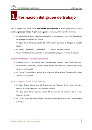 CONSEJERÍA DE EDUCACIÓN C.E.E.E. Jean Piaget
Agencia Andaluza de Evaluación Educativa 7
1.Formación del grupo de trabajo
Para la elaboración y validación de indicadores de evaluación de estas buenas prácticas se ha
creado un grupo de trabajo de personas expertas constituido por los siguientes miembros:
• D. Antonio Guerra Álvarez, Orientador especialista en discapacidad motora, EOE Especializado
de la Delegación Territorial de Córdoba.
• D. Miguel Quirós Hernández, Director del CDPEE Nuestra Señora de los Milagros, El Campillo,
Huelva.
• Dª. Setefilla López Álvarez, Orientadora del CEEE Directora Mercedes Sanroma.
• D. José Ramón Ruiz Suárez, Inspector de Educación de la Delegación Territorial de Córdoba.
DIRECCIÓN GENERAL DE PARTICIPACIÓN Y EQUIDAD
• D. Manuel Vázquez Uceda, Jefe del Servicio de Orientación Educativa y Atención a la Diversidad.
• Dª. Inmaculada Prieto Díaz, Asesora Técnica Docente del Servicio de Orientación Educativa y
Atención a la Diversidad.
• D. Ezequiel Gómez Gallardo, Asesor Técnico Docente del Servicio de Orientación Educativa y
Atención a la Diversidad.
AGENCIA ANDALUZA DE EVALUACIÓN EDUCATIVA:
• D. Carlos Álvarez Alberca, Jefe del Departamento de Evaluación de la Función Docente y
Directiva de la Agencia Andaluza de Evaluación Educativa.
• Dª. Alicia García Ramos, Asesora Técnica del Departamento de Evaluación de la Función
Docente y Directiva.
• Dª. Cristina Álvarez Rey, Asesora Técnica del Departamento de Evaluación de la Función Docente
y Directiva.
 