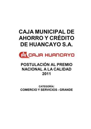 CAJA MUNICIPAL DE
AHORRO Y CRÉDITO
DE HUANCAYO S.A.


POSTULACIÓN AL PREMIO
NACIONAL A LA CALIDAD
        2011


          CATEGORÍA:
COMERCIO Y SERVICIOS - GRANDE
 