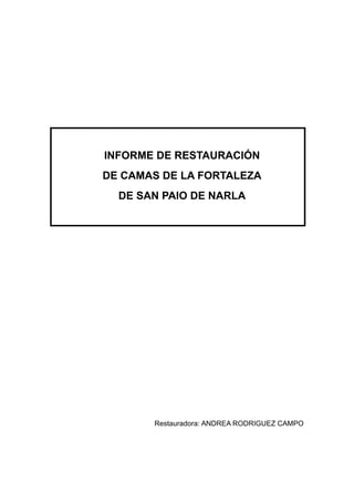 INFORME DE RESTAURACIÓN
DE CAMAS DE LA FORTALEZA
  DE SAN PAIO DE NARLA




       Restauradora: ANDREA RODRIGUEZ CAMPO
 