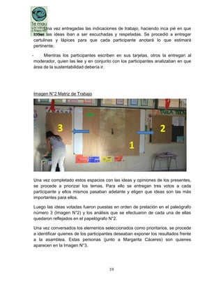 10
- Una vez entregadas las indicaciones de trabajo, haciendo inca pié en que
todas las ideas iban a ser escuchadas y respetadas. Se procedió a entregar
cartulinas y lápices para que cada participante anotará lo que estimará
pertinente.
- Mientras los participantes escriben en sus tarjetas, otros la entregan al
moderador, quien las lee y en conjunto con los participantes analizaban en que
área de la sustentabilidad debería ir.
Imagen N°2 Matriz de Trabajo
Una vez completado estos espacios con las ideas y opiniones de los presentes,
se procede a priorizar los temas. Para ello se entregan tres votos a cada
participante y ellos mismos pasaban adelante y eligen que ideas son las más
importantes para ellos.
Luego las ideas votadas fueron puestas en orden de prelación en el paleógrafo
número 3 (Imagen N°2) y los análisis que se efectuaron de cada una de ellas
quedaron reflejados en el papelógrafo N°2.
Una vez conversados los elementos seleccionados como prioritarios, se procede
a identificar quienes de los participantes deseaban exponer los resultados frente
a la asamblea. Estas personas (junto a Margarita Cáceres) son quienes
aparecen en la Imagen N°3.
 