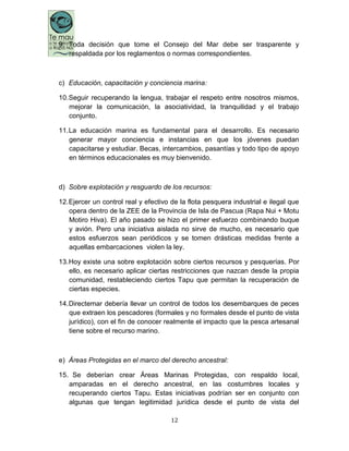 12
9. Toda decisión que tome el Consejo del Mar debe ser trasparente y
respaldada por los reglamentos o normas correspondientes.
c) Educación, capacitación y conciencia marina:
10.Seguir recuperando la lengua, trabajar el respeto entre nosotros mismos,
mejorar la comunicación, la asociatividad, la tranquilidad y el trabajo
conjunto.
11.La educación marina es fundamental para el desarrollo. Es necesario
generar mayor conciencia e instancias en que los jóvenes puedan
capacitarse y estudiar. Becas, intercambios, pasantías y todo tipo de apoyo
en términos educacionales es muy bienvenido.
d) Sobre explotación y resguardo de los recursos:
12.Ejercer un control real y efectivo de la flota pesquera industrial e ilegal que
opera dentro de la ZEE de la Provincia de Isla de Pascua (Rapa Nui + Motu
Motiro Hiva). El año pasado se hizo el primer esfuerzo combinando buque
y avión. Pero una iniciativa aislada no sirve de mucho, es necesario que
estos esfuerzos sean periódicos y se tomen drásticas medidas frente a
aquellas embarcaciones violen la ley.
13.Hoy existe una sobre explotación sobre ciertos recursos y pesquerías. Por
ello, es necesario aplicar ciertas restricciones que nazcan desde la propia
comunidad, restableciendo ciertos Tapu que permitan la recuperación de
ciertas especies.
14.Directemar debería llevar un control de todos los desembarques de peces
que extraen los pescadores (formales y no formales desde el punto de vista
jurídico), con el fin de conocer realmente el impacto que la pesca artesanal
tiene sobre el recurso marino.
e) Áreas Protegidas en el marco del derecho ancestral:
15. Se deberían crear Áreas Marinas Protegidas, con respaldo local,
amparadas en el derecho ancestral, en las costumbres locales y
recuperando ciertos Tapu. Estas iniciativas podrían ser en conjunto con
algunas que tengan legitimidad jurídica desde el punto de vista del
 
