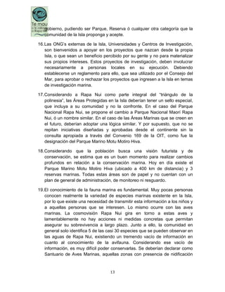 13
gobierno, pudiendo ser Parque, Reserva ó cualquier otra categoría que la
comunidad de la Isla proponga y acepte.
16.Las ONG‟s externas de la Isla, Universidades y Centros de Investigación,
son bienvenidos a apoyar en los proyectos que nazcan desde la propia
Isla, o que sean un beneficio percibido por su gente y no para materializar
sus propios intereses. Estos proyectos de investigación, deben involucrar
necesariamente a personas locales en su ejecución. Debiendo
establecerse un reglamento para ello, que sea utilizado por el Consejo del
Mar, para aprobar o rechazar los proyectos que ingresen a la Isla en temas
de investigación marina.
17.Considerando a Rapa Nui como parte integral del “triángulo de la
polinesia”, las Áreas Protegidas en la Isla deberían tener un sello especial,
que incluya a su comunidad y no la confronte. En el caso del Parque
Nacional Rapa Nui, se propone el cambio a Parque Nacional Maorí Rapa
Nui, ó un nombre similar. En el caso de las Áreas Marinas que se creen en
el futuro, deberían adoptar una lógica similar. Y por supuesto, que no se
repitan iniciativas diseñadas y aprobadas desde el continente sin la
consulta apropiada a través del Convenio 169 de la OIT, como fue la
designación del Parque Marino Motu Motiro Hiva.
18.Considerando que la población busca una visión futurista y de
conservación, se estima que es un buen momento para realizar cambios
profundos en relación a la conservación marina. Hoy en día existe el
Parque Marino Motu Motiro Hiva (ubicado a 400 km de distancia) y 3
reservas marinas. Todas estas áreas son de papel y no cuentan con un
plan de general de administración, de monitoreo ni resguardo.
19.El conocimiento de la fauna marina es fundamental. Muy pocas personas
conocen realmente la variedad de especies marinas existente en la Isla,
por lo que existe una necesidad de transmitir esta información a los niños y
a aquellas personas que se interesen. Lo mismo ocurre con las aves
marinas. La cosmovisión Rapa Nui gira en torno a estas aves y
lamentablemente no hay acciones ni medidas concretas que permitan
asegurar su sobrevivencia a largo plazo. Junto a ello, la comunidad en
general solo identifica 5 de las casi 30 especies que se pueden observar en
las aguas de Rapa Nui, existiendo un tremendo vacío de información en
cuanto al conocimiento de la avifauna. Considerando ese vacío de
información, es muy difícil poder conservarlas. Se deberían declarar como
Santuario de Aves Marinas, aquellas zonas con presencia de nidificación
 
