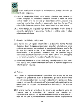 14
de aves, restringiendo el acceso e implementando planes y medidas de
monitoreo y resguardo.
20.Como la conservación marina no es aislada, sino más bien parte de un
sistema complejo. Es necesario conservar también la tierra, el borde
costero y sobre todo las cuencas que desembocan al mar, dejando libre
curso las escorrentías naturales y estacionales que tiene la isla. Pero
evitando las descargas producto de las aguas lluvias en la zona urbana.
21.Al mismo tiempo, no se puede dejar de lado actividades locales como la
artesanía, agricultura y ganadería, intentando equilibrar estas y otras
actividades productivas.
f) Deportes y actividades tradicionales:
22.El deporte tiene un espacio fundamental en el desarrollo marino. Algunas
disciplinas datan de épocas ancestrales y otras han adoptado una forma
moderna, pero siguen representando la esencia polinésica de antaño. Es
de vital importancia apoyar a los deportistas de la Isla, con el
entrenamiento y equipamiento necesario que les permitan seguir
alcanzando los altos logros internacionales de los últimos años. El deporte
es hoy en día uno de los “embajadores” que la Isla necesita.
23.Actividades como el surf, buceo, snorkeling, canoa polinésica, haka honu,
haka ngaru y otras, deben ser tomadas en cuenta al momento de planificar
el borde costero y su uso.
g) Turismo:
24.El turismo es un punto importante a considerar, ya que cada día son más
las personas (pescadores, buzos o recolectores) que están diversificando
sus actividades productivas y han incorporado al turismo como parte de su
matriz de ingresos. En este sentido, el “turismo azul” cobra vital importancia
como fuente de ingresos complementarios a la extracción de recursos
marinos.
25.El turismo masivo proveniente de los cruceros es una buena fuente de
ingresos para la comunidad. Sin embargo sus impactos son
tremendamente dañinos. Por ello es necesario distribuir sus llegadas a lo
largo del año y en lo posible identificar un número máximo y apropiado de
 
