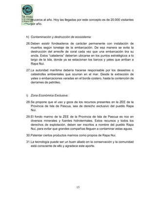 15
cruceros al año. Hoy las llegadas por este concepto es de 20.000 visitantes
por año.
h) Contaminación y destrucción de ecosistema:
26.Deben existir fondeaderos de carácter permanente con instalación de
muertos según tonelaje de la embarcación. De esa manera se evita la
destrucción del arrecife de coral cada vez que una embarcación tira su
ancla. Estos “caladeros” deberían ubicarse en los puntos estratégicos a lo
largo de la Isla, donde ya se estacionan los barcos y yates que arriban a
Rapa Nui.
27.La autoridad marítima debería hacerse responsable por los desastres o
catástrofes ambientales que ocurran en el mar. Desde la extracción de
yates o embarcaciones varadas en el borde costero, hasta la contención de
derrames de petróleo.
i) Zona Económica Exclusiva:
28.Se propone que el uso y goce de los recursos presentes en la ZEE de la
Provincia de Isla de Pascua, sea de derecho exclusivo del pueblo Rapa
Nui.
29.El fondo marino de la ZEE de la Provincia de Isla de Pascua es rico en
diversos minerales y fuentes hidrotermales. Estos recursos y todos los
derechos de explotación, deben ser inscritos a nombre del pueblo Rapa
Nui, para evitar que grandes compañías lleguen a contaminar estas aguas.
30.Patentar ciertos productos marinos como propios de Rapa Nui.
31.La tecnología puede ser un buen aliado en la conservación y la comunidad
está consciente de ello y agradece este aporte.
 