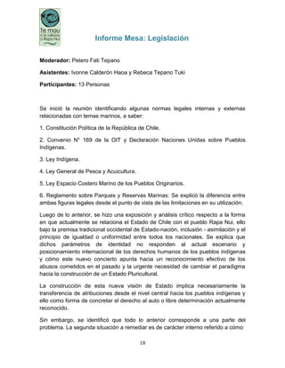 18
Informe Mesa: Legislación
Moderador: Petero Fati Tepano
Asistentes: Ivonne Calderón Haoa y Rebeca Tepano Tuki
Participantes: 13 Personas
Se inició la reunión identificando algunas normas legales internas y externas
relacionadas con temas marinos, a saber:
1. Constitución Política de la República de Chile.
2. Convenio N° 169 de la OIT y Declaración Naciones Unidas sobre Pueblos
Indígenas.
3. Ley Indígena.
4. Ley General de Pesca y Acuicultura.
5. Ley Espacio Costero Marino de los Pueblos Originarios.
6. Reglamento sobre Parques y Reservas Marinas: Se explicó la diferencia entre
ambas figuras legales desde el punto de vista de las limitaciones en su utilización.
Luego de lo anterior, se hizo una exposición y análisis crítico respecto a la forma
en que actualmente se relaciona el Estado de Chile con el pueblo Rapa Nui, ello
bajo la premisa tradicional occidental de Estado-nación, inclusión - asimilación y el
principio de igualdad o uniformidad entre todos los nacionales. Se explica que
dichos parámetros de identidad no responden al actual escenario y
posicionamiento internacional de los derechos humanos de los pueblos indígenas
y cómo este nuevo concierto apunta hacia un reconocimiento efectivo de los
abusos cometidos en el pasado y la urgente necesidad de cambiar el paradigma
hacia la construcción de un Estado Pluricultural.
La construcción de esta nueva visión de Estado implica necesariamente la
transferencia de atribuciones desde el nivel central hacia los pueblos indígenas y
ello como forma de concretar el derecho al auto o libre determinación actualmente
reconocido.
Sin embargo, se identificó que todo lo anterior corresponde a una parte del
problema. La segunda situación a remediar es de carácter interno referido a cómo
 