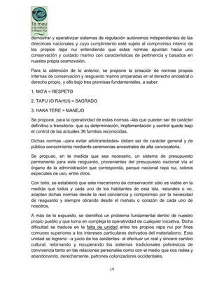 19
demostrar y operativizar sistemas de regulación autónomos independientes de las
directrices nacionales y cuyo cumplimiento esté sujeto al compromiso interno de
los propios rapa nui entendiendo que estas normas apuntan hacia una
conservación y cuidado marino con características de pertinencia y basados en
nuestra propia cosmovisión.
Para la obtención de lo anterior, se propone la creación de normas propias
internas de conservación y resguardo marino amparadas en el derecho ancestral o
derecho propio, y ello bajo tres premisas fundamentales, a saber:
1. MO‟A = RESPETO
2. TAPU (O RAHUI) = SAGRADO
3. HAKA TERE = MANEJO
Se propone, para la operatividad de estas normas –las que pueden ser de carácter
definitivo o transitorio- que su determinación, implementación y control quede bajo
el control de las actuales 36 familias reconocidas.
Dichas normas –para evitar arbitrariedades- deben ser de carácter general y de
público conocimiento mediante ceremonias ancestrales de alta convocatoria.
Se propuso, en la medida que sea necesario, un sistema de presupuesto
permanente para este resguardo, provenientes del presupuesto nacional vía el
órgano de la administración que corresponda, parque nacional rapa nui, cobros
especiales de uso, entre otros.
Con todo, se estableció que este mecanismo de conservación sólo es viable en la
medida que todos y cada uno de los habitantes de esta isla, naturales o no,
acepten dichas normas desde la real conciencia y compromiso por la necesidad
de resguardo y siempre obrando desde el mahatu o corazón de cada uno de
nosotros.
A más de lo expuesto, se identificó un problema fundamental dentro de nuestro
propio pueblo y que torna en compleja la operatividad de cualquier iniciativa. Dicha
dificultad se traduce en la falta de unidad entre los propios rapa nui por fines
comunes superiores a los intereses particulares derivados del materialismo. Esta
unidad se lograría –a juicio de los asistentes- al efectuar un real y sincero cambio
cultural, retornando y recuperando los sistemas tradicionales polinésicos de
convivencia tanto en las relaciones personales como con el medio que nos rodea y
abandonando, derechamente, patrones colonizadores occidentales.
 