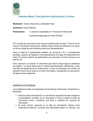 27
Informe Mesa: Vinculación Institucional y Varios
Moderador: Tamaru Huke Ainsa y Sebastián Paoa
Asistentes: Kovira Pakarati
Participantes: 11 personas registradas en “Vinculación Institucional”
5 personas registradas en mesa “Abierta”.
Por una falta de concurrencia a la mesa se decidió juntar la mesa 7 “Varios” con la
mesa 6 “Vinculación Institucional”. Debido al bajo número de asistencia a la mesa,
se corre el riego que los resultados sean poco representativos.
Hubo un total de 8 participantes estables, de comienzo a fin y 5 participantes
parciales, quienes se integraron momentáneamente a lo largo del desarrollo de la
mesa. El número máximo de participantes que estuvieron al mismo tiempo en la
sala fue 10.
Para comenzar, se rescata un comentario que hicieron llegar algunos asistentes
del cabildo: “La mesa debió tener el nombre Desvinculación Institucional y hubo
una falta de asistencia de las instituciones”. Si bien el comentario es contrario al
propósito mismo de la mesa en el marco del cabildo, corresponde a la percepción
de alguno de los asistentes.
Identificación de Problemas
Los problemas pueden ser agrupados en tres tópicos: Información, Cooperación y
Educación.
 Falta de actitud transparente, lo cual limita la capacidad de estar receptivos
a necesidades concretas de la comunidad. A esto se adjunta la falta de
información veraz y constante, que lleva a conflictos por carencia de
información.
 El punto anterior repercute en la falta de interrelación efectiva entre
instituciones públicas y privadas para desarrollar planes en conjunto, que
 