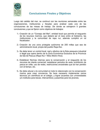 31
Conclusiones Finales y Objetivos
Luego del cabildo del mar, se continuó con las reuniones semanales entre las
organizaciones, instituciones y Secplac para analizar cada una de las
conclusiones de las mesas de trabajo. De donde se extrajeron 5 grandes
conclusiones y que se fijaron como objetivos de trabajos:
1.- Creación de un "Consejo del Mar", entidad local que permita el resguardo
de los recursos marinos, que deberá ser el nexo entre el Gobierno, las
instituciones y la comunidad de rapa nui, además cumplirá un rol
fiscalizador.
2.- Creación de una zona protegida autónoma de 200 millas que sea de
administración local, propia del pueblo Rapa Nui.
3.- Se debe tener un control local, real y efectivo de la flota pesquera industrial
e ilegal que opera dentro de la Zona Económica Exclusiva de la Provincia
de Isla de Pascua (Rapa Nui + Motu Motiro Hiva).
4.- Establecer Normas internas para la conservación y el resguardo de los
recursos de interés comercial; restablecer periodos de veda, prohibición de
pesca en orilla, uso de redes, restricciones ancestrales que se han perdido
con el tiempo, etc.
5.- Se debe educar a la comunidad en todo lo relacionado con la conservación
marina para crear conciencia. Se hace necesario implementar ramos
técnicos y/o científicos en el colegio, y lograr acuerdos con universidades
y/o institutos para becas, intercambios y pasantías para los jóvenes.
 