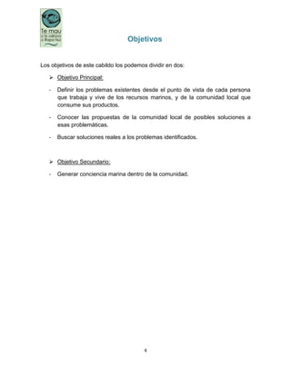 4
Objetivos
Los objetivos de este cabildo los podemos dividir en dos:
 Objetivo Principal:
- Definir los problemas existentes desde el punto de vista de cada persona
que trabaja y vive de los recursos marinos, y de la comunidad local que
consume sus productos.
- Conocer las propuestas de la comunidad local de posibles soluciones a
esas problemáticas.
- Buscar soluciones reales a los problemas identificados.
 Objetivo Secundario:
- Generar conciencia marina dentro de la comunidad.
 