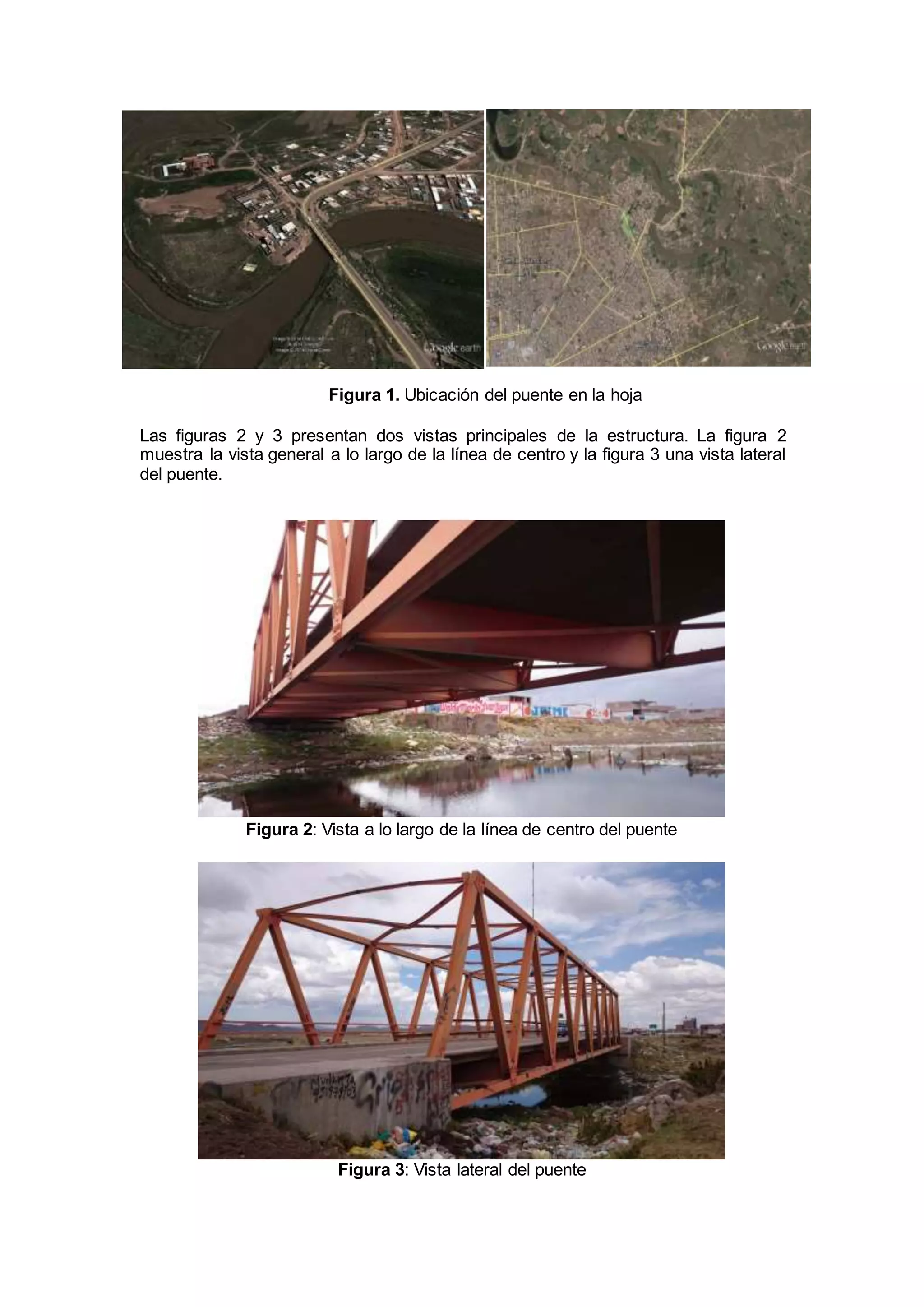 Figura 1. Ubicación del puente en la hoja 
Las figuras 2 y 3 presentan dos vistas principales de la estructura. La figura 2 
muestra la vista general a lo largo de la línea de centro y la figura 3 una vista lateral 
del puente. 
Figura 2: Vista a lo largo de la línea de centro del puente 
Figura 3: Vista lateral del puente 
 
