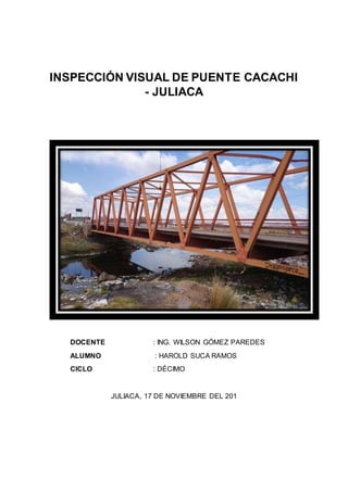 INSPECCIÓN VISUAL DE PUENTE CACACHI 
- JULIACA 
DOCENTE : ING. WILSON GÓMEZ PAREDES 
ALUMNO : HAROLD SUCA RAMOS 
CICLO : DÉCIMO 
JULIACA, 17 DE NOVIEMBRE DEL 201 
 