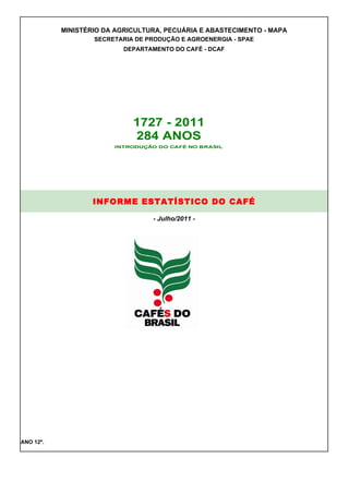 MINISTÉRIO DA AGRICULTURA, PECUÁRIA E ABASTECIMENTO - MAPA
                   SECRETARIA DE PRODUÇÃO E AGROENERGIA - SPAE
                           DEPARTAMENTO DO CAFÉ - DCAF




                             1727 - 2011
                             284 ANOS




                   INFORME ESTATÍSTICO DO CAFÉ

                                  - Julho/2011 -




ANO 12º.
 