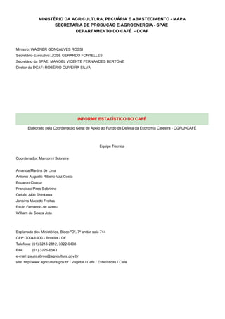 MINISTÉRIO DA AGRICULTURA, PECUÁRIA E ABASTECIMENTO - MAPA
                     SECRETARIA DE PRODUÇÃO E AGROENERGIA - SPAE
                             DEPARTAMENTO DO CAFÉ - DCAF



Ministro: WAGNER GONÇALVES ROSSI
Secretário-Executivo: JOSÉ GERARDO FONTELLES
Secretário da SPAE: MANOEL VICENTE FERNANDES BERTONE
Diretor do DCAF: ROBÉRIO OLIVEIRA SILVA




                                        INFORME ESTATÍSTICO DO CAFÉ

       Elaborado pela Coordenação Geral de Apoio ao Fundo de Defesa da Economia Cafeeira - CGFUNCAFÉ




                                                       Equipe Técnica


Coordenador: Marconni Sobreira


Amanda Martins de Lima
Antonio Augusto Ribeiro Vaz Costa
Eduardo Chacur
Francisco Pires Sobrinho
Getulio Akio Shinkawa
Janaína Macedo Freitas
Paulo Fernando de Abreu
William de Souza Jota




Esplanada dos Ministérios, Bloco "D", 7º andar sala 744
CEP: 70043-900 - Brasília - DF
Telefone: (61) 3218-2812, 3322-0408
Fax:      (61) 3225-6543
e-mail: paulo.abreu@agricultura.gov.br
site: http//www.agricultura.gov.br / Vegetal / Café / Estatísticas / Café
 