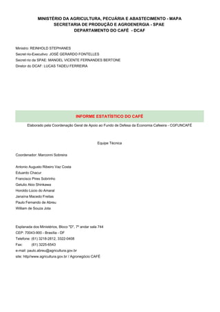 MINISTÉRIO DA AGRICULTURA, PECUÁRIA E ABASTECIMENTO - MAPA
                    SECRETARIA DE PRODUÇÃO E AGROENERGIA - SPAE
                            DEPARTAMENTO DO CAFÉ - DCAF



Ministro: REINHOLD STEPHANES
Secretário-Executivo: JOSÉ GERARDO FONTELLES
Secretário da SPAE: MANOEL VICENTE FERNANDES BERTONE
Diretor do DCAF: LUCAS TADEU FERREIRA




                                      INFORME ESTATÍSTICO DO CAFÉ

       Elaborado pela Coordenação Geral de Apoio ao Fundo de Defesa da Economia Cafeeira - CGFUNCAFÉ




                                                   Equipe Técnica


Coordenador: Marconni Sobreira


Antonio Augusto Ribeiro Vaz Costa
Eduardo Chacur
Francisco Pires Sobrinho
Getulio Akio Shinkawa
Horoldo Lúcio do Amaral
Janaína Macedo Freitas
Paulo Fernando de Abreu
William de Souza Jota




Esplanada dos Ministérios, Bloco "D", 7º andar sala 744
CEP: 70043-900 - Brasília - DF
Telefone: (61) 3218-2812, 3322-0408
Fax:     (61) 3225-6543
e-mail: paulo.abreu@agricultura.gov.br
site: http//www.agricultura.gov.br / Agronegócio CAFÉ
 