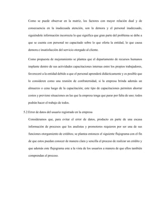 Como se puede observar en la matriz, los factores con mayor relación dual y de
consecuencia en la inadecuada atención, son la demora y el personal inadecuado,
siguiéndole información incorrecta lo que significa que gran parte del problema se debe a
que se cuenta con personal no capacitado sobre lo que oferta la entidad, lo que causa
demora e insatisfacción del servicio otorgado al cliente.
Como propuesta de mejoramiento se plantea que el departamento de recursos humanos
implante dentro de sus actividades capacitaciones internas entre los propios trabajadores,
favoreceré a la entidad debido a que el personal aprenderá didácticamente y es posible que
lo consideren como una reunión de confraternidad, si la empresa brinda además un
almuerzo o cena luego de la capacitación; este tipo de capacitaciones permiten ahorrar
costos y previene situaciones en las que la empresa tenga que parar por falta de uno; todos
podrán hacer el trabajo de todos.
5.2.Error de datos del usuario registrado en la empresa
Consideramos que, para evitar el error de datos, producto en parte de una escasa
información de procesos que los analistas y promotores requieren por ser una de sus
funciones otorgamiento de créditos; se plantea entonces el siguiente flujograma con el fin
de que estos puedan conocer de manera clara y sencilla el proceso de realizar un crédito y
que además este flujograma este a la vista de los usuarios a manera de que ellos también
comprendan el proceso.
 