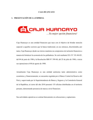 CAJA HUANCAYO
1. PRESENTACIÓN DE LA EMPRESA
Caja Huancayo es una entidad financiera que nace con el objetivo de brindar atención
especial a aquellos sectores que la banca tradicional, en ese entonces, discriminaba; por
tanto, Caja Huancayo desde sus inicios mantiene un compromiso de inclusión financiera a
manera de fortalecer la economía de los pobladores. Se creó mediante D.S. N° 191-86-EF,
del 04 de junio de 1986 y la Resolución SBS N° 599-88, del 25 de julio de 1988, e inicia
sus operaciones el 08 de agosto de 1988.
Actualmente Caja Huancayo es una entidad autónoma tanto administrativa como
económica y financieramente; se encuentra regulada por el Banco Central de Reserva del
Perú y supervisada por la Superintendencia de Banca y Seguros y la Contraloría General
de la República; al cierre del año 2018 presentó 155 oficinas distribuidas en el territorio
peruano, demostrando presencia de marca a nivel financiero.
Sus actividades operativas se centran básicamente en colocaciones y captaciones.
 