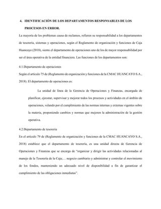 4. IDENTIFICACIÓN DE LOS DEPARTAMENTOS RESPONSABLES DE LOS
PROCESOS EN ERROR.
La mayoría de los problemas causa de reclamos, refieren su responsabilidad a los departamentos
de tesorería, sistemas y operaciones, según el Reglamento de organización y funciones de Caja
Huancayo (2018), siento el departamento de operaciones uno de los de mayor responsabilidad por
ser el área operativa de la entidad financiera. Las funciones de los departamentos son:
4.1.Departamento de operaciones
Según el artículo 75 de (Reglamento de organización y funciones de la CMAC HUANCAYO S.A.,
2018). El departamento de operaciones es:
La unidad de línea de la Gerencia de Operaciones y Finanzas, encargada de
planificar, ejecutar, supervisar y mejorar todos los procesos y actividades en el ámbito de
operaciones, velando por el cumplimiento de las normas internas y externas vigentes sobre
la materia, proponiendo cambios y normas que mejoren la administración de la gestión
operativa.
4.2.Departamento de tesorería
En el artículo 79 de (Reglamento de organización y funciones de la CMAC HUANCAYO S.A.,
2018) establece que el departamento de tesorería, es una unidad directa de Gerencia de
Operaciones y Finanzas que se encarga de “organizar y dirigir las actividades relacionadas al
manejo de la Tesorería de la Caja;… negocio cambiario y administrar y controlar el movimiento
de los fondos, manteniendo un adecuado nivel de disponibilidad a fin de garantizar el
cumplimiento de las obligaciones inmediatas”.
 