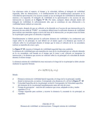 Las relaciones entre el espacio, el tiempo y la velocidad, definen el triángulo de visibilidad
requerido, libre de obstrucciones, o el establecimiento de las modificaciones necesarias en la
velocidad de aproximación a los accesos cuando se usa un triángulo de visibilidad de dimensiones
menores a la requerida. El triángulo de visibilidad en la aproximación a los accesos de una
intersección se muestra en la Figura N° 03. Por tanto, cualquier objeto ubicado dentro del
triángulo de visibilidad, lo suficientemente alto, que se constituya en una obstrucción a la
visibilidad lateral, deberá ser removido.
Por otra parte, después de que un vehículo se ha detenido en el acceso de una intersección por la
presencia de una señal de "PARE", su conductor deberá tener la suficiente distancia de visibilidad
para realizar una maniobra segura a través del área de la intersección, ya sea para cruzar de frente
la vía principal o para girar a la derecha o izquierda.
Simultáneamente se deberá proveer la suficiente distancia de visibilidad a los conductores que
viajan sobre la vía principal, la cual deberá ser al menos igual a la distancia que recorre el
vehículo sobre la vía principal durante el tiempo que le toma al vehículo de la vía secundaria
realizar su maniobra de cruce o giro.
La Figura N° 03, muestra el triángulo de visibilidad requerido bajo esta condición.
La distancia de visibilidad para una maniobra de cruce de la vía principal por un vehículo detenido
en la vía secundaria, está basada en el tiempo que le toma a este vehículo en transponer la
intersección, y la distancia que recorre un vehículo sobre la vía principal a la velocidad de diseño
durante el mismo tiempo.
La distancia mínima de visibilidad de cruce necesaria a lo largo de la vía principal se debe calcular
mediante la siguiente fórmula:
Dónde:
d : Distancia mínima de visibilidad lateral requerida a lo largo de la vía principal, medida
desde la intersección, en metros. Corresponde a las distancias d1 y d2 de la Figura N° 03
Ve : Velocidad Específica de la vía principal, en km/h. Corresponde a la Velocidad específica
del elemento de la vía principal inmediatamente antes del sitio de cruce.
t1 : Tiempo de percepción – reacción del conductor que cruza, adoptado en dos y medio
segundos (2.5 s).
t2 : Tiempo requerido para acelerar y recorrer la distancia S, cruzando la vía principal, en
segundos.
FIGURA N° 03.
Distancia de visibilidad en intersecciones. Triangulo mínimo de visibilidad
 