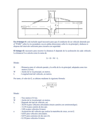 En el tiempo t1: está incluido aquel necesario para que el conductor de un vehículo detenido por
el "PARE" sobre la vía secundaria vea en ambas direcciones sobre la vía principal y deduzca si
dispone del intervalo suficiente para cruzarla con seguridad.
El tiempo t2: necesario para recorrer la distancia S depende de la aceleración de cada vehículo.
La distancia S se calcula como la suma de:
S = D + W + L
Dónde:
D : Distancia entre el vehículo parado y la orilla de la vía principal, adoptada como tres
metros (3,0 m).
W : Ancho de la vía principal, en metros.
L : Longitud total del vehículo, en metros.
Por tanto, el valor de t2, se obtiene mediante la siguiente fórmula:
Dónde:
D : Tres metros (3.0 m).
W : Ancho de la vía principal, en metros.
L : Depende del tipo de vehículo, así:
- 20,50 m para vehículos articulados (tracto camión con semirremolque).
- 12,30 m para camión de dos ejes
- 5,80 m para vehículos livianos
a : Aceleración del vehículo que realiza la maniobra de cruce, en m/s2.
- 0,055 para vehículos articulados.
- 0,075 para camiones de dos ejes (2).
- 0,150 para vehículos livianos.
 