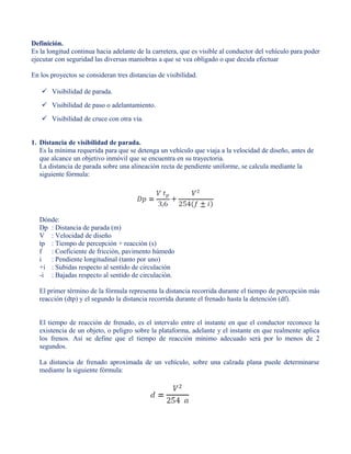 Definición.
Es la longitud continua hacia adelante de la carretera, que es visible al conductor del vehículo para poder
ejecutar con seguridad las diversas maniobras a que se vea obligado o que decida efectuar
En los proyectos se consideran tres distancias de visibilidad.
 Visibilidad de parada.
 Visibilidad de paso o adelantamiento.
 Visibilidad de cruce con otra vía.
1. Distancia de visibilidad de parada.
Es la mínima requerida para que se detenga un vehículo que viaja a la velocidad de diseño, antes de
que alcance un objetivo inmóvil que se encuentra en su trayectoria.
La distancia de parada sobre una alineación recta de pendiente uniforme, se calcula mediante la
siguiente fórmula:
Dónde:
Dp : Distancia de parada (m)
V : Velocidad de diseño
tp : Tiempo de percepción + reacción (s)
f : Coeficiente de fricción, pavimento húmedo
i : Pendiente longitudinal (tanto por uno)
+i : Subidas respecto al sentido de circulación
-i : Bajadas respecto al sentido de circulación.
El primer término de la fórmula representa la distancia recorrida durante el tiempo de percepción más
reacción (dtp) y el segundo la distancia recorrida durante el frenado hasta la detención (df).
El tiempo de reacción de frenado, es el intervalo entre el instante en que el conductor reconoce la
existencia de un objeto, o peligro sobre la plataforma, adelante y el instante en que realmente aplica
los frenos. Así se define que el tiempo de reacción mínimo adecuado será por lo menos de 2
segundos.
La distancia de frenado aproximada de un vehículo, sobre una calzada plana puede determinarse
mediante la siguiente fórmula:
 