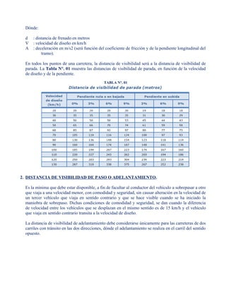 Dónde:
d : distancia de frenado en metros
V : velocidad de diseño en km/h
A : deceleración en m/s2 (será función del coeficiente de fricción y de la pendiente longitudinal del
tramo).
En todos los puntos de una carretera, la distancia de visibilidad será a la distancia de visibilidad de
parada. La Tabla N°. 01 muestra las distancias de visibilidad de parada, en función de la velocidad
de diseño y de la pendiente.
TABLA N°. 01
2. DISTANCIA DE VISIBILIDAD DE PASO O ADELANTAMIENTO.
Es la mínima que debe estar disponible, a fin de facultar al conductor del vehículo a sobrepasar a otro
que viaja a una velocidad menor, con comodidad y seguridad, sin causar alteración en la velocidad de
un tercer vehículo que viaja en sentido contrario y que se hace visible cuando se ha iniciado la
maniobra de sobrepaso. Dichas condiciones de comodidad y seguridad, se dan cuando la diferencia
de velocidad entre los vehículos que se desplazan en el mismo sentido es de 15 km/h y el vehículo
que viaja en sentido contrario transita a la velocidad de diseño.
La distancia de visibilidad de adelantamiento debe considerarse únicamente para las carreteras de dos
carriles con tránsito en las dos direcciones, dónde el adelantamiento se realiza en el carril del sentido
opuesto.
 