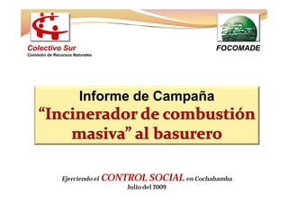 Colectivo Sur                                            FOCOMADE
Comisión de Recursos Naturales




                        Informe de Campaña




                Ejerciendo el    CONTROL SOCIAL en Cochabamba
                                      Julio del 2009
 