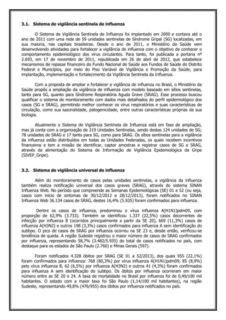 3.1. Sistema de vigilância sentinela de influenza
O Sistema de Vigilância Sentinela de Influenza foi implantado em 2000 e contava até o
ano de 2011 com uma rede de 59 unidades sentinelas de Síndrome Gripal (SG) localizadas, em
sua maioria, nas capitais brasileiras. Desde o ano de 2011, o Ministério da Saúde vem
desenvolvendo atividades para fortalecer a vigilância de influenza com o objetivo de conhecer o
comportamento epidemiológico dos vírus circulantes. Para tanto, foi publicada a portaria nº
2.693, em 17 de novembro de 2011, republicada em 26 de abril de 2012, que estabelece
mecanismos de repasse financeiro do Fundo Nacional de Saúde aos Fundos de Saúde do Distrito
Federal e Municípios, por meio do Piso Variável de Vigilância e Promoção da Saúde, para
implantação, implementação e fortalecimento da Vigilância Sentinela da Influenza.
Com a proposta de ampliar e fortalecer a vigilância de influenza no Brasil, o Ministério da
Saúde propôs a ampliação da vigilância de influenza com modelo baseado em sítios sentinelas,
tanto para SG, quanto para Síndrome Respiratória Aguda Grave (SRAG). Esse processo buscou
qualificar o sistema de monitoramento com dados mais detalhados do perfil epidemiológico dos
casos (SG e SRAG), permitindo melhor conhecer os vírus respiratórios e suas características de
circulação, como sua sazonalidade, patogenicidade, entre outras características próprias da sua
biologia.
Atualmente o Sistema de Vigilância Sentinela de Influenza está em fase de ampliação,
mas já conta com a organização de 219 Unidades Sentinelas, sendo destas 124 unidades de SG;
78 unidades de SRAG e 17 tanto para SG, como para SRAG. Os sítios sentinelas para a vigilância
da influenza estão distribuídos em todas as Unidades Federadas, os quais recebem incentivos
financeiros e tem a missão de identificar, captar amostras e registrar casos de SG e SRAG,
através da alimentação do Sistema de Informação de Vigilância Epidemiológica da Gripe
(SIVEP_Gripe).
3.2. Sistema de vigilância universal de influenza
Além do monitoramento de casos pelas unidades sentinelas, a vigilância da influenza
também realiza notificação universal dos casos graves (SRAG), através do sistema SINAN
Influenza Web. No período que compreende as Semanas Epidemiológicas (SE) 01 e 52 (ou seja,
casos com início de sintomas de 30/12/2012 a 28/12/2013), foram notificados no SINAN
Influenza Web 36.134 casos de SRAG, destes 16,4% (5.935) foram confirmados para influenza.
Dentre os casos de influenza, predominou o vírus influenza A(H1N1)pdm09, com
proporção de 62,9% (3.733). Também se identificou 1.337 (22,5%) casos decorrentes de
infecção por influenza B (ocorridos principalmente a partir da SE 20), 669 (11,3%) casos de
influenza A(H3N2) e outros 198 (3,3%) casos confirmados para influenza A sem identificação do
subtipo. O pico de casos de SRAG por influenza ocorreu na SE 23 e, desde então, verificou-se
tendência de queda. A região Sudeste registrou o maior número de casos de SRAG confirmados
por influenza, representando 58,7% (3.482/5.935) do total de casos notificados no país, com
destaque para os estados de São Paulo (2.760) e Minas Gerais (597).
Foram notificados 4.328 óbitos por SRAG (SE 01 a 52/2013), dos quais 955 (22,1%)
foram confirmados para influenza: 768 (80,3%) por vírus influenza A(H1N1)pdm09, 85 (8,9%)
pelo vírus influenza B, 62 (6,5%) por influenza A(H3N2) e outros 41 (4,3%) foram confirmados
para influenza A sem identificação do subtipo. Os óbitos por influenza ocorreram em maior
número entre as SE 20 e 24. A taxa de mortalidade no Brasil por influenza foi de 0,49/100 mil
habitantes. O estado com a maior taxa foi São Paulo (1,14/100 mil habitantes), na região
Sudeste, representando 49,8% (476/955) dos óbitos por influenza notificados no país.
 