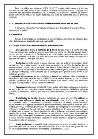 Dentre os óbitos por influenza, 65,0% (621/955) possuíam pelo menos um fator ou
condição de risco, com destaque para os óbitos de adultos de 60 anos ou mais (23,4%) e para
indivíduos com cardiopatias crônicas (20,7%). A maioria, 79,5% (759/955), fez uso do antiviral,
porém com tempo mediano de quatro (04) dias para início do tratamento após os primeiros
sintomas.
4. A Campanha Nacional de Vacinação contra Influenza para o ano de 2014
A Campanha Nacional de Vacinação será realizada com definição de grupos prioritários
para receber a vacina.
4.1. Objetivos
Reduzir a mortalidade, as complicações e as internações decorrentes das infecções pelo
vírus da influenza, na população alvo para a vacinação.
4.2 Grupos prioritários a serem vacinados e recomendações
 Crianças de 6 meses a menores de 5 anos: deverão receber a vacina influenza.
Todas as crianças que receberam uma ou duas doses da vacina da influenza sazonal, devem
receber apenas 1 dose em 2014. Também deve ser considerado o esquema de duas doses para
as crianças menores de 9 anos que serão vacinadas pela primeira vez, devendo-se agendar a
segunda dose para 30 dias após a 1ª dose.
 Gestantes: deverão receber a vacina influenza todas as gestantes em qualquer idade
gestacional. Para o planejamento da ação, torna-se oportuno a identificação, localização e o
encaminhamento dessas, para a vacinação nas áreas adstritas sob responsabilidade de cada
serviço de saúde dos municípios. Para este grupo não haverá exigência quanto à comprovação
da situação gestacional, sendo suficiente para a vacinação que a própria mulher afirme o seu
estado de gravidez.
A vacinação de gestantes contra a influenza é segura em qualquer idade gestacional. A
experiência pós-comercialização com a vacina influenza sazonal inativada e com a vacina
influenza pandêmica (H1N1) 2009 inativada, no Brasil e em outros países, não identificou
qualquer risco associado ao uso da vacina em gestantes.
 Puérperas: mulheres no período até 45 dias após o parto, estão incluídas no grupo alvo
de vacinação. Para isso, deverão apresentar qualquer documento durante o período de vacinação
(certidão de nascimento, cartão da gestante, documento do hospital onde ocorreu o parto, entre
outros).
 Trabalhador de Saúde: Qualquer trabalhador de saúde dos serviços públicos e
privados, nos diferentes níveis de complexidade, cuja ausência compromete o
funcionamento desses. Como exemplo: o trabalhador que atua na atenção básica /estratégia
saúde da família e os agentes de endemias, pronto atendimento, ambulatórios e leitos em clínica
médica, pediatria, obstetrícia, pneumologia de hospitais de emergência e de referência para a
influenza e unidades de terapia intensiva. Assim, trabalhadores de saúde que exercem suas
atividades em unidades que fazem atendimento para a influenza, bem como recepcionistas,
pessoal de limpeza, seguranças, motoristas de ambulâncias, dessas unidades equipes de
laboratório responsáveis pelos diagnósticos, profissionais que atuam na vigilância epidemiológica,
e os que atuam no controle sanitário de viajantes nos postos de entrada dos portos, aeroportos e
fronteiras deverão ser vacinados.
 Povos indígenas: a vacinação será indiscriminada para toda população indígena, a
partir dos seis meses de idade. A programação de rotina é articulada entre o Programa Nacional
de Imunizações (PNI) e a Secretaria de Atenção a Saúde Indígena (SESAI).
 