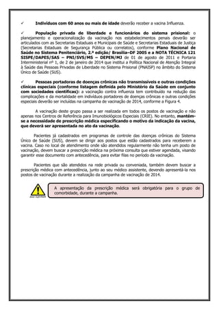  Indivíduos com 60 anos ou mais de idade deverão receber a vacina Influenza.
 População privada de liberdade e funcionários do sistema prisional: o
planejamento e operacionalização da vacinação nos estabelecimentos penais deverão ser
articulados com as Secretarias Estaduais e Municipais de Saúde e Secretarias Estaduais de Justiça
(Secretarias Estaduais de Segurança Pública ou correlatos), conforme Plano Nacional de
Saúde no Sistema Penitenciário, 2.ª edição/ Brasília–DF 2005 e a NOTA TÉCNICA 121
SISPE/DAPES/SAS – PNI/SVS/MS – DEPEN/MJ de 01 de agosto de 2011 e Portaria
Interministerial nº 1, de 2 de janeiro de 2014 que institui a Política Nacional de Atenção Integral
à Saúde das Pessoas Privadas de Liberdade no Sistema Prisional (PNAISP) no âmbito do Sistema
Único de Saúde (SUS).
 Pessoas portadoras de doenças crônicas não transmissíveis e outras condições
clínicas especiais (conforme listagem definida pelo Ministério da Saúde em conjunto
com sociedades científicas): a vacinação contra influenza tem contribuído na redução das
complicações e da mortalidade em indivíduos portadores de doenças crônicas e outras condições
especiais deverão ser incluídas na campanha de vacinação de 2014, conforme a Figura 4.
A vacinação deste grupo passa a ser realizada em todos os postos de vacinação e não
apenas nos Centros de Referência para Imunobiológicos Especiais (CRIE). No entanto, mantém-
se a necessidade de prescrição médica especificando o motivo da indicação da vacina,
que deverá ser apresentada no ato da vacinação.
Pacientes já cadastrados em programas de controle das doenças crônicas do Sistema
Único de Saúde (SUS), devem se dirigir aos postos que estão cadastrados para receberem a
vacina. Caso no local de atendimento onde são atendidos regularmente não tenha um posto de
vacinação, devem buscar a prescrição médica na próxima consulta que estiver agendada, visando
garantir esse documento com antecedência, para evitar filas no período da vacinação.
Pacientes que são atendidos na rede privada ou conveniada, também devem buscar a
prescrição médica com antecedência, junto ao seu médico assistente, devendo apresentá-la nos
postos de vacinação durante a realização da campanha de vacinação de 2014.
A apresentação da prescrição médica será obrigatória para o grupo de
comorbidade, durante a campanha.
 