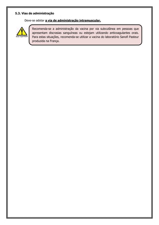 5.3. Vias de administração
Deve-se adotar a via de administração intramuscular.
Recomenda-se a administração da vacina por via subcutânea em pessoas que
apresentam discrasias sanguíneas ou estejam utilizando anticoagulantes orais.
Para estas situações, recomenda-se utilizar a vacina do laboratório Sanofi Pasteur
produzida na França.
 