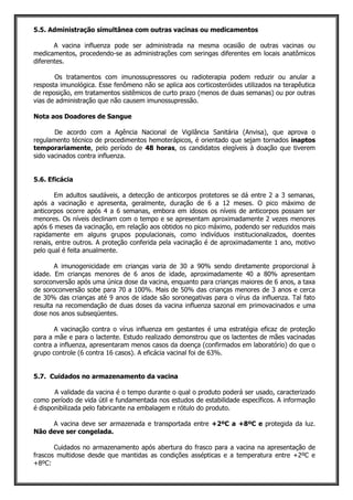 5.5. Administração simultânea com outras vacinas ou medicamentos
A vacina influenza pode ser administrada na mesma ocasião de outras vacinas ou
medicamentos, procedendo-se as administrações com seringas diferentes em locais anatômicos
diferentes.
Os tratamentos com imunossupressores ou radioterapia podem reduzir ou anular a
resposta imunológica. Esse fenômeno não se aplica aos corticosteróides utilizados na terapêutica
de reposição, em tratamentos sistêmicos de curto prazo (menos de duas semanas) ou por outras
vias de administração que não causem imunossupressão.
Nota aos Doadores de Sangue
De acordo com a Agência Nacional de Vigilância Sanitária (Anvisa), que aprova o
regulamento técnico de procedimentos hemoterápicos, é orientado que sejam tornados inaptos
temporariamente, pelo período de 48 horas, os candidatos elegíveis à doação que tiverem
sido vacinados contra influenza.
5.6. Eficácia
Em adultos saudáveis, a detecção de anticorpos protetores se dá entre 2 a 3 semanas,
após a vacinação e apresenta, geralmente, duração de 6 a 12 meses. O pico máximo de
anticorpos ocorre após 4 a 6 semanas, embora em idosos os níveis de anticorpos possam ser
menores. Os níveis declinam com o tempo e se apresentam aproximadamente 2 vezes menores
após 6 meses da vacinação, em relação aos obtidos no pico máximo, podendo ser reduzidos mais
rapidamente em alguns grupos populacionais, como indivíduos institucionalizados, doentes
renais, entre outros. A proteção conferida pela vacinação é de aproximadamente 1 ano, motivo
pelo qual é feita anualmente.
A imunogenicidade em crianças varia de 30 a 90% sendo diretamente proporcional à
idade. Em crianças menores de 6 anos de idade, aproximadamente 40 a 80% apresentam
soroconversão após uma única dose da vacina, enquanto para crianças maiores de 6 anos, a taxa
de soroconversão sobe para 70 a 100%. Mais de 50% das crianças menores de 3 anos e cerca
de 30% das crianças até 9 anos de idade são soronegativas para o vírus da influenza. Tal fato
resulta na recomendação de duas doses da vacina influenza sazonal em primovacinados e uma
dose nos anos subseqüentes.
A vacinação contra o vírus influenza em gestantes é uma estratégia eficaz de proteção
para a mãe e para o lactente. Estudo realizado demonstrou que os lactentes de mães vacinadas
contra a influenza, apresentaram menos casos da doença (confirmados em laboratório) do que o
grupo controle (6 contra 16 casos). A eficácia vacinal foi de 63%.
5.7. Cuidados no armazenamento da vacina
A validade da vacina é o tempo durante o qual o produto poderá ser usado, caracterizado
como período de vida útil e fundamentada nos estudos de estabilidade específicos. A informação
é disponibilizada pelo fabricante na embalagem e rótulo do produto.
A vacina deve ser armazenada e transportada entre +2ºC a +8ºC e protegida da luz.
Não deve ser congelada.
Cuidados no armazenamento após abertura do frasco para a vacina na apresentação de
frascos multidose desde que mantidas as condições assépticas e a temperatura entre +2ºC e
+8ºC:
 