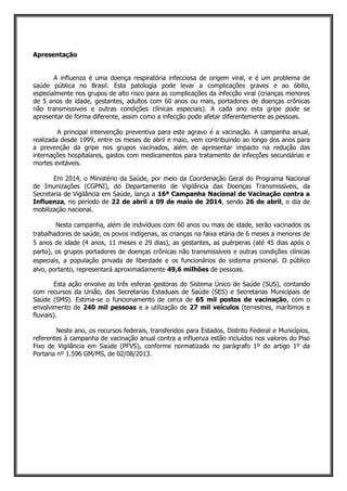 Apresentação
A influenza é uma doença respiratória infecciosa de origem viral, e é um problema de
saúde pública no Brasil. Esta patologia pode levar a complicações graves e ao óbito,
especialmente nos grupos de alto risco para as complicações da infecção viral (crianças menores
de 5 anos de idade, gestantes, adultos com 60 anos ou mais, portadores de doenças crônicas
não transmissiveis e outras condições clínicas especiais). A cada ano esta gripe pode se
apresentar de forma diferente, assim como a infecção pode afetar diferentemente as pessoas.
A principal intervenção preventiva para este agravo é a vacinação. A campanha anual,
realizada desde 1999, entre os meses de abril e maio, vem contribuindo ao longo dos anos para
a prevenção da gripe nos grupos vacinados, além de apresentar impacto na redução das
internações hospitalares, gastos com medicamentos para tratamento de infecções secundárias e
mortes evitáveis.
Em 2014, o Ministério da Saúde, por meio da Coordenação Geral do Programa Nacional
de Imunizações (CGPNI), do Departamento de Vigilância das Doenças Transmissíveis, da
Secretaria de Vigilância em Saúde, lança a 16ª Campanha Nacional de Vacinação contra a
Influenza, no período de 22 de abril a 09 de maio de 2014, sendo 26 de abril, o dia de
mobilização nacional.
Nesta campanha, além de indivíduos com 60 anos ou mais de idade, serão vacinados os
trabalhadores de saúde, os povos indígenas, as crianças na faixa etária de 6 meses a menores de
5 anos de idade (4 anos, 11 meses e 29 dias), as gestantes, as puérperas (até 45 dias após o
parto), os grupos portadores de doenças crônicas não transmissíveis e outras condições clínicas
especiais, a população privada de liberdade e os funcionários do sistema prisional. O público
alvo, portanto, representará aproximadamente 49,6 milhões de pessoas.
Esta ação envolve as três esferas gestoras do Sistema Único de Saúde (SUS), contando
com recursos da União, das Secretarias Estaduais de Saúde (SES) e Secretarias Municipais de
Saúde (SMS). Estima-se o funcionamento de cerca de 65 mil postos de vacinação, com o
envolvimento de 240 mil pessoas e a utilização de 27 mil veículos (terrestres, marítimos e
fluviais).
Neste ano, os recursos federais, transferidos para Estados, Distrito Federal e Municípios,
referentes à campanha de vacinação anual contra a influenza estão incluídos nos valores do Piso
Fixo de Vigilância em Saúde (PFVS), conforme normatizado no parágrafo 1º do artigo 1º da
Portaria nº 1.596 GM/MS, de 02/08/2013.
 