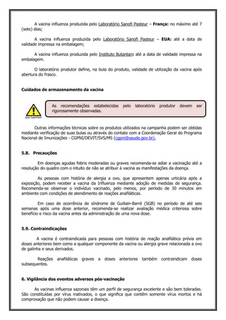A vacina influenza produzida pelo Laboratório Sanofi Pasteur – França: no máximo até 7
(sete) dias;
A vacina influenza produzida pelo Laboratório Sanofi Pasteur – EUA: até a data de
validade impressa na embalagem;
A vacina influenza produzida pelo Instituto Butantan: até a data de validade impressa na
embalagem.
O laboratório produtor define, na bula do produto, validade de utilização da vacina após
abertura do frasco.
Cuidados de armazenamento da vacina
Outras informações técnicas sobre os produtos utilizados na campanha podem ser obtidas
mediante verificação de suas bulas ou através do contato com a Coordenação Geral do Programa
Nacional de Imunizações - CGPNI/DEVIT/SVS/MS (cgpni@saude.gov.br).
5.8. Precauções
Em doenças agudas febris moderadas ou graves recomenda-se adiar a vacinação até a
resolução do quadro com o intuito de não se atribuir à vacina as manifestações da doença.
As pessoas com história de alergia a ovo, que apresentem apenas urticária após a
exposição, podem receber a vacina da Influenza mediante adoção de medidas de segurança.
Recomenda-se observar o indivíduo vacinado, pelo menos, por período de 30 minutos em
ambiente com condições de atendimento de reações anafiláticas.
Em caso de ocorrência de síndrome de Guillain-Barré (SGB) no período de até seis
semanas após uma dose anterior, recomenda-se realizar avaliação médica criteriosa sobre
benefício e risco da vacina antes da administração de uma nova dose.
5.9. Contraindicações
A vacina é contraindicada para pessoas com história de reação anafilática prévia em
doses anteriores bem como a qualquer componente da vacina ou alergia grave relacionada a ovo
de galinha e seus derivados.
Reações anafiláticas graves a doses anteriores também contraindicam doses
subsequentes.
6. Vigilância dos eventos adversos pós-vacinação
As vacinas influenza sazonais têm um perfil de segurança excelente e são bem toleradas.
São constituídas por vírus inativados, o que significa que contêm somente vírus mortos e há
comprovação que não podem causar a doença.
As recomendações estabelecidas pelo laboratório produtor devem ser
rigorosamente observadas.
 