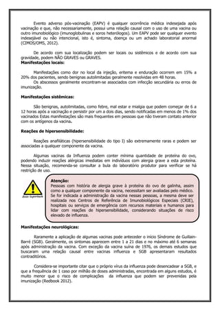 Evento adverso pós-vacinação (EAPV) é qualquer ocorrência médica indesejada após
vacinação e que, não necessariamente, possui uma relação causal com o uso de uma vacina ou
outro imunobiológico (imunoglobulinas e soros heterólogos). Um EAPV pode ser qualquer evento
indesejável ou não intencional, isto é, sintoma, doença ou um achado laboratorial anormal
(CIMOS/OMS, 2012).
De acordo com sua localização podem ser locais ou sistêmicos e de acordo com sua
gravidade, podem NÃO GRAVES ou GRAVES.
Manifestações locais:
Manifestações como dor no local da injeção, eritema e enduração ocorrem em 15% a
20% dos pacientes, sendo benignas autolimitadas geralmente resolvidas em 48 horas.
Os abscessos geralmente encontram-se associados com infecção secundária ou erros de
imunização.
Manifestações sistêmicas:
São benignas, autolimitadas, como febre, mal estar e mialgia que podem começar de 6 a
12 horas após a vacinação e persistir por um a dois dias, sendo notificadas em menos de 1% dos
vacinados Estas manifestações são mais frequentes em pessoas que não tiveram contato anterior
com os antígenos da vacina.
Reações de hipersensibilidade:
Reações anafiláticas (hipersensibilidade do tipo I) são extremamente raras e podem ser
associadas a qualquer componente da vacina.
Algumas vacinas da Influenza podem conter mínima quantidade de proteína do ovo,
podendo induzir reações alérgicas imediatas em indivíduos com alergia grave a esta proteína.
Nessa situação, recomenda-se consultar a bula do laboratório produtor para verificar se há
restrição de uso.
Manifestações neurológicas:
Raramente a aplicação de algumas vacinas pode anteceder o início Síndrome de Guillain-
Barré (SGB). Geralmente, os sintomas aparecem entre 1 a 21 dias e no máximo até 6 semanas
após administração da vacina. Com exceção da vacina suína de 1976, os demais estudos que
buscaram uma relação causal entre vacinas influenza e SGB apresentaram resultados
contraditórios.
Considera-se importante citar que o próprio vírus da influenza pode desencadear a SGB, e
que a frequência de 1 caso por milhão de doses administradas, encontrada em alguns estudos, é
muito menor que o risco de complicações da influenza que podem ser prevenidas pela
imunização (Redbook 2012).
Atenção:
Pessoas com história de alergia grave à proteína do ovo de galinha, assim
como a qualquer componente da vacina, necessitam ser avaliadas pelo médico.
Se for indicada a administração da vacina nessas pessoas, a mesma deve ser
realizada nos Centros de Referência de Imunobiológicos Especiais (CRIE),
hospitais ou serviços de emergência com recursos materiais e humanos para
lidar com reações de hipersensibilidade, considerando situações de risco
elevado de influenza.
 
