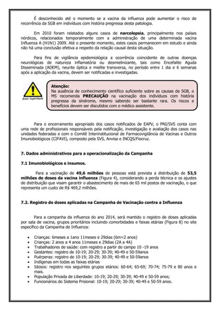 É desconhecido até o momento se a vacina da influenza pode aumentar o risco de
recorrência da SGB em indivíduos com história pregressa desta patologia.
Em 2010 foram relatados alguns casos de narcolepsia, principalmente nos países
nórdicos, relacionados temporalmente com a administração de uma determinada vacina
Influenza A (H1N1) 2009. Até o presente momento, estes casos permanecem em estudo e ainda
não há uma conclusão efetiva a respeito da relação causal desta situação.
Para fins de vigilância epidemiológica a ocorrência coincidente de outras doenças
neurológicas de natureza inflamatória ou desmielinizante, tais como Encefalite Aguda
Disseminada (ADEM), neurite óptica e mielite transversa, no período entre 1 dia e 6 semanas
após a aplicação da vacina, devem ser notificadas e investigadas.
Para o encerramento apropriado dos casos notificados de EAPV, o PNI/SVS conta com
uma rede de profissionais responsáveis pela notificação, investigação e avaliação dos casos nas
unidades federadas e com o Comitê Interinstitucional de Farmacovigilância de Vacinas e Outros
Imunobiológicos (CIFAVI), composto pela SVS, Anvisa e INCQS/Fiocruz.
7. Dados administrativos para a operacionalização da Campanha
7.1 Imunobiológicos e insumos.
Para a vacinação de 49,6 milhões de pessoas está prevista a distribuição de 53,5
milhões de doses da vacina influenza (Figura 4), considerando a perda técnica e os ajustes
de distribuição que visam garantir o abastecimento de mais de 65 mil postos de vacinação, o que
representa um custo de R$ 469,2 milhões.
7.2. Registro de doses aplicadas na Campanha de Vacinação contra a Influenza
Para a campanha da influenza do ano 2014, será mantido o registro de doses aplicadas
por sala de vacina, grupos prioritários incluindo comorbidades e faixas etárias (Figura 8) no site
específico da Campanha de Influenza:
Crianças: 6meses a 1ano 11meses e 29dias (6m<2 anos)
Crianças: 2 anos a 4 anos 11meses e 29dias (2A a 4A)
Trabalhadores de saúde: com registro a partir do campo 10 -19 anos
Gestantes: registro de 10-19; 20-29; 30-39; 40-49 e 50-59anos
Puérperas: registro de 10-19; 20-29; 30-39; 40-49 e 50-59anos
Indígenas em todas as faixas etárias
Idosos: registro nos seguintes grupos etários: 60-64; 65-69; 70-74; 75-79 e 80 anos e
mais.
População Privada de Liberdade: 10-19; 20-29; 30-39; 40-49 e 50-59 anos;
Funcionários do Sistema Prisional: 10-19; 20-29; 30-39; 40-49 e 50-59 anos.
Atenção:
Na ausência de conhecimento científico suficiente sobre as causas da SGB, o
MS recomenda PRECAUÇÃO na vacinação dos indivíduos com história
pregressa da síndrome, mesmo sabendo ser bastante rara. Os riscos e
benefícios devem ser discutidos com o médico assistente.
 