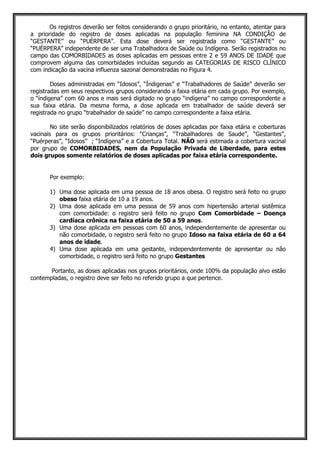 Os registros deverão ser feitos considerando o grupo prioritário, no entanto, atentar para
a prioridade do registro de doses aplicadas na população feminina NA CONDIÇÃO de
“GESTANTE” ou “PUÉRPERA”. Esta dose deverá ser registrada como “GESTANTE” ou
“PUÉRPERA” independente de ser uma Trabalhadora de Saúde ou Indígena. Serão registrados no
campo das COMORBIDADES as doses aplicadas em pessoas entre 2 e 59 ANOS DE IDADE que
comprovem alguma das comorbidades incluídas segundo as CATEGORIAS DE RISCO CLÍNICO
com indicação da vacina influenza sazonal demonstradas no Figura 4.
Doses administradas em “Idosos”, “Índigenas” e “Trabalhadores de Saúde” deverão ser
registradas em seus respectivos grupos considerando a faixa etária em cada grupo. Por exemplo,
o “índigena” com 60 anos e mais será digitado no grupo “indígena” no campo correspondente a
sua faixa etária. Da mesma forma, a dose aplicada em trabalhador de saúde deverá ser
registrada no grupo “trabalhador de saúde” no campo correspondente a faixa etária.
No site serão disponibilizados relatórios de doses aplicadas por faixa etária e coberturas
vacinais para os grupos prioritários: “Crianças”, “Trabalhadores de Saude”, “Gestantes”,
“Puérperas”, “Idosos” ; “Indígena” e a Cobertura Total. NÃO será estimada a cobertura vacinal
por grupo de COMORBIDADES, nem da População Privada de Liberdade, para estes
dois grupos somente relatórios de doses aplicadas por faixa etária correspondente.
Por exemplo:
1) Uma dose aplicada em uma pessoa de 18 anos obesa. O registro será feito no grupo
obeso faixa etária de 10 a 19 anos.
2) Uma dose aplicada em uma pessoa de 59 anos com hipertensão arterial sistêmica
com comorbidade: o registro será feito no grupo Com Comorbidade – Doença
cardíaca crônica na faixa etária de 50 a 59 anos.
3) Uma dose aplicada em pessoas com 60 anos, independentemente de apresentar ou
não comorbidade, o registro será feito no grupo Idoso na faixa etária de 60 a 64
anos de idade.
4) Uma dose aplicada em uma gestante, independentemente de apresentar ou não
comorbidade, o registro será feito no grupo Gestantes
Portanto, as doses aplicadas nos grupos prioritários, onde 100% da população alvo estão
contempladas, o registro deve ser feito no referido grupo a que pertence.
 