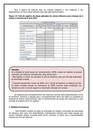 Para o registro da segunda dose em crianças indígenas e não indígenas, o site
disponibilizará um novo campo exclusivo para esta ação oportunamente.
Figura 13: Tela de registro de doses aplicadas da vacina influenza para crianças de 6
meses a menores de 9 anos (D2)
Os relatórios para acompanhamento das coberturas vacinais serão disponibilizados no site
do DATASUS. Chama-se a atenção para o acompanhamento diário dos dados na campanha no
propósito de intervir oportunamente, seja no monitoramento do avanço das coberturas ou para
correção de possíveis erros de registros.
7. Medidas Preventivas
Este Ministério mantém as ações de orientação em relação à prevenção da transmissão
da influenza, bem como tem disponibilizado medicamentos antivirais para todos aqueles que
tiverem indicação médica, buscando desta forma, minimizar os danos que a imprevisibilidade
inerente aos vírus de Influenza.
Atenção:
Se a Unidade de Saúde possui em funcionamento o SIPNI, e optar por registrar as pessoas
vacinadas com Influenza nominalmente, deve atentar para:
- Não registrar o número de vacinados no site da campanha, para que não haja duplicidade
da informação enviada;
- Transmitir diariamente o banco do SIPNI, com o intuito de alimentar os relatórios do site.
Os dados enviados através do transmissor do SIPNI somente serão atualizados nos
relatórios do site no dia útil seguinte a transmissão efetuada com sucesso.
 