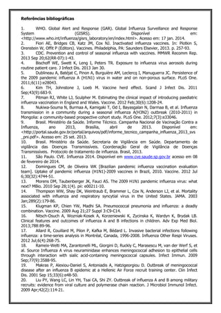 Referências bibliográficas
1. WHO. Global Alert and Response (GAR). Global Influenza Surveillance and Response
System (GISRS). Disponível em:
<http://www.who.int/influenza/gisrs_laboratory/en/index.html>. Acesso em: 17 jan. 2014.
2. Fiori AE, Bridges CB, Katz JM, Cox NJ. Inactivated influenza vaccines. In: Plotkin S,
Orenstein W, Offit P (Editors). Vaccines. Philadelphia, PA: Saunders Elsevier, 2013. p. 257-93.
3. CDC. Prevention and control of seasonal influenza with vaccines. MMWR Recomm Rep.
2013 Sep 20;62(RR-07):1-43.
4. Bischoff WE, Swett K, Leng I, Peters TR. Exposure to influenza virus aerosols during
routine patient care. J Infect Dis. 2013 Jan 30.
5. Dublineau A, Batéjat C, Pinon A, Burguière AM, Leclercq I, Manuguerra JC. Persistence of
the 2009 pandemic influenza A (H1N1) virus in water and on non-porous surface. PLoS One.
2011;6(11):e28043.
6. Kim TH, Johnstone J, Loeb M. Vaccine herd effect. Scand J Infect Dis. 2011
Sep;43(9):683-9.
7. Pitman RJ, White LJ, Sculpher M. Estimating the clinical impact of introducing paediatric
influenza vaccination in England and Wales. Vaccine. 2012 Feb;30(6):1208-24.
8. Nukiwa-Souma N, Burmaa A, Kamigaki T, Od I, Bayasgalan N, Darmaa B, et al. Influenza
transmission in a community during a seasonal influenza A(H3N2) outbreak (2010-2011) in
Mongolia: a community-based prospective cohort study. PLoS One. 2012;7(3):e33046.
9. Brasil. Ministério da Saúde. Informe Técnico. Campanha Nacional de Vacinação Contra a
Influenza, ano 2013, Brasília, abril de 2013. Disponível em:
<http://portal.saude.gov.br/portal/arquivos/pdf/informe_tecnico_campanha_influenza_2013_svs
_pni.pdf>. Acesso em: 25 set. 2013.
10. Brasil. Ministério da Saúde. Secretaria de Vigilância em Saúde. Departamento de
vigilância das Doenças Transmissíveis. Coordenação Geral de Vigilância de Doenças
Transmissíveis. Protocolo de tratamento de influenza. Brasil, 2013.
11. São Paulo. CVE. Influenza 2014. Disponível em www.cve.saude.sp.gov.br acesso em 08
de fevereiro de 2014.
12. Domingues CM, de Oliveira WK [Brazilian pandemic influenza vaccination evaluation
team]. Uptake of pandemic influenza (H1N1)-2009 vaccines in Brazil, 2010. Vaccine. 2012 Jul
6;30(32):4744-51.
13. Morens DM, Taubenberger JK, Fauci AS. The 2009 H1N1 pandemic influenza virus: what
next? MBio. 2010 Sep 28;1(4). pii: e00211-10.
14. Thompson WW, Shay DK, Weintraub E, Brammer L, Cox N, Anderson LJ, et al. Mortality
associated with influenza and respiratory syncytial virus in the United States. JAMA. 2003
Jan;289(2):179-86.
15. Klugman KP, Chien YW, Madhi SA. Pneumococcal pneumonia and influenza: a deadly
combination. Vaccine. 2009 Aug 21;27 Suppl 3:C9-C14.
16. Nitsch-Osuch A, Wozniak-Kosek A, Korzeniewski K, Zycinska K, Wardyn K, Brydak LB.
Clinical features and outcomes of influenza A and B infections in children. Adv Exp Med Biol.
2013;788:89-96.
17. Allard R, Couillard M, Pilon P, Kafka M, Bédard L. Invasive bacterial infections following
influenza: a time-series analysis in Montréal, Canada, 1996-2008. Influenza Other Respi Viruses.
2012 Jul;6(4):268-75.
18. Rameix-Welti MA, Zarantonelli ML, Giorgini D, Ruckly C, Marasescu M, van der Werf S, et
al. Source Influenza A virus neuraminidase enhances meningococcal adhesion to epithelial cells
through interaction with sialic acid-containing meningococcal capsules. Infect Immun. 2009
Sep;77(9):3588-95.
19. Makras P, Alexiou-Daniel S, Antoniadis A, Hatzigeorgiou D. Outbreak of meningococcal
disease after an influenza B epidemic at a Hellenic Air Force recruit training center. Clin Infect
Dis. 2001 Sep 15;33(6):e48-50.
20. Liu PY, Wang LC, Lin YH, Tsai CA, Shi ZY. Outbreak of influenza A and B among military
recruits: evidence from viral culture and polymerase chain reaction. J Microbiol Immunol Infect.
2009 Apr;42(2):114-21.
 