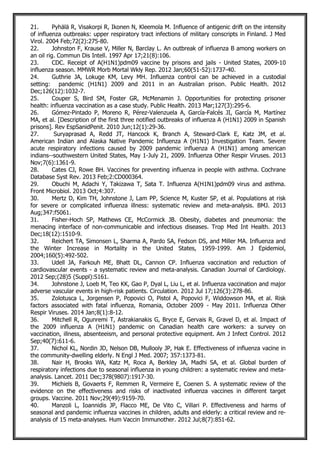 21. Pyhälä R, Visakorpi R, Ikonen N, Kleemola M. Influence of antigenic drift on the intensity
of influenza outbreaks: upper respiratory tract infections of military conscripts in Finland. J Med
Virol. 2004 Feb;72(2):275-80.
22. Johnston F, Krause V, Miller N, Barclay L. An outbreak of influenza B among workers on
an oil rig. Commun Dis Intell. 1997 Apr 17;21(8):106.
23. CDC. Receipt of A(H1N1)pdm09 vaccine by prisons and jails - United States, 2009-10
influenza season. MMWR Morb Mortal Wkly Rep. 2012 Jan;60(51-52):1737-40.
24. Guthrie JA, Lokuge KM, Levy MH. Influenza control can be achieved in a custodial
setting: pandemic (H1N1) 2009 and 2011 in an Australian prison. Public Health. 2012
Dec;126(12):1032-7.
25. Couper S, Bird SM, Foster GR, McMenamin J. Opportunities for protecting prisoner
health: influenza vaccination as a case study. Public Health. 2013 Mar;127(3):295-6.
26. Gómez-Pintado P, Moreno R, Pérez-Valenzuela A, García-Falcés JI, García M, Martínez
MA, et al. [Description of the first three notified outbreaks of influenza A (H1N1) 2009 in Spanish
prisons]. Rev EspSanidPenit. 2010 Jun;12(1):29-36.
27. Suryaprasad A, Redd JT, Hancock K, Branch A, Steward-Clark E, Katz JM, et al.
American Indian and Alaska Native Pandemic Influenza A (H1N1) Investigation Team. Severe
acute respiratory infections caused by 2009 pandemic influenza A (H1N1) among american
indians--southwestern United States, May 1-July 21, 2009. Influenza Other Respir Viruses. 2013
Nov;7(6):1361-9.
28. Cates CJ, Rowe BH. Vaccines for preventing influenza in people with asthma. Cochrane
Database Syst Rev. 2013 Feb;2:CD000364.
29. Obuchi M, Adachi Y, Takizawa T, Sata T. Influenza A(H1N1)pdm09 virus and asthma.
Front Microbiol. 2013 Oct;4:307.
30. Mertz D, Kim TH, Johnstone J, Lam PP, Science M, Kuster SP, et al. Populations at risk
for severe or complicated influenza illness: systematic review and meta-analysis. BMJ. 2013
Aug;347:f5061.
31. Fisher-Hoch SP, Mathews CE, McCormick JB. Obesity, diabetes and pneumonia: the
menacing interface of non-communicable and infectious diseases. Trop Med Int Health. 2013
Dec;18(12):1510-9.
32. Reichert TA, Simonsen L, Sharma A, Pardo SA, Fedson DS, and Miller MA. Influenza and
the Winter Increase in Mortality in the United States, 1959-1999. Am J Epidemiol,
2004;160(5):492-502.
33. Udell JA, Farkouh ME, Bhatt DL, Cannon CP. Influenza vaccination and reduction of
cardiovascular events - a systematic review and meta-analysis. Canadian Journal of Cardiology.
2012 Sep;(28)5 (Suppl):S161.
34. Johnstone J, Loeb M, Teo KK, Gao P, Dyal L, Liu L, et al. Influenza vaccination and major
adverse vascular events in high-risk patients. Circulation. 2012 Jul 17;126(3):278-86.
35. Zolotusca L, Jorgensen P, Popovici O, Pistol A, Popovici F, Widdowson MA, et al. Risk
factors associated with fatal influenza, Romania, October 2009 - May 2011. Influenza Other
Respir Viruses. 2014 Jan;8(1):8-12.
36. Mitchell R, Ogunremi T, Astrakianakis G, Bryce E, Gervais R, Gravel D, et al. Impact of
the 2009 influenza A (H1N1) pandemic on Canadian health care workers: a survey on
vaccination, illness, absenteeism, and personal protective equipment. Am J Infect Control. 2012
Sep;40(7):611-6.
37. Nichol KL, Nordin JD, Nelson DB, Mullooly JP, Hak E. Effectiveness of influenza vacine in
the community-dwelling elderly. N Engl J Med. 2007; 357:1373-81.
38. Nair H, Brooks WA, Katz M, Roca A, Berkley JA, Madhi SA, et al. Global burden of
respiratory infections due to seasonal influenza in young children: a systematic review and meta-
analysis. Lancet. 2011 Dec;378(9807):1917-30.
39. Michiels B, Govaerts F, Remmen R, Vermeire E, Coenen S. A systematic review of the
evidence on the effectiveness and risks of inactivated influenza vaccines in different target
groups. Vaccine. 2011 Nov;29(49):9159-70.
40. Manzoli L, Ioannidis JP, Flacco ME, De Vito C, Villari P. Effectiveness and harms of
seasonal and pandemic influenza vaccines in children, adults and elderly: a critical review and re-
analysis of 15 meta-analyses. Hum Vaccin Immunother. 2012 Jul;8(7):851-62.
 