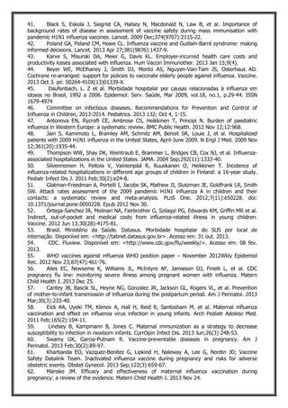41. Black S, Eskola J, Siegrist CA, Halsey N, Macdonald N, Law B, et al. Importance of
background rates of disease in assessment of vaccine safety during mass immunisation with
pandemic H1N1 influenza vaccines. Lancet. 2009 Dec;374(9707):2115-22.
42. Poland GA, Poland CM, Howe CL. Influenza vaccine and Guillain-Barré syndrome: making
informed decisions. Lancet. 2013 Apr 27;381(9876):1437-9.
43. Karve S, Misurski DA, Meier G, Davis KL. Employer-incurred health care costs and
productivity losses associated with influenza. Hum Vaccin Immunother. 2013 Jan 15;9(4).
44. Beyer WE, McElhaney J, Smith DJ, Monto AS, Nguyen-Van-Tam JS, Osterhaus AD.
Cochrane re-arranged: support for policies to vaccinate elderly people against influenza. Vaccine.
2013 Oct 3. pii: S0264-410X(13)01339-X.
45. Daufenbach, L. Z et al. Morbidade hospitalar por causas relacionadas à influenza em
idosos no Brasil, 1992 a 2006. Epidemiol. Serv. Saúde, Mar 2009, vol.18, no.1, p.29-44. ISSN
1679-4974
46. Committee on infectious diseases. Recommendations for Prevention and Control of
Influenza in Children, 2013-2014. Pediatrics. 2013 132; Oct 4, 1-15.
47. Antonova EN, Rycroft CE, Ambrose CS, Heikkinen T, Principi N. Burden of paediatric
influenza in Western Europe: a systematic review. BMC Public Health. 2012 Nov 12;12:968.
48. Jain S, Kamimoto L, Bramley AM, Schmitz AM, Benoit SR, Louie J, et al. Hospitalized
patients with 2009 H1N1 influenza in the United States, April-June 2009. N Engl J Med. 2009 Nov
12;361(20):1935-44.
49. Thompson WW, Shay DK, Weintraub E, Brammer L, Bridges CB, Cox NJ, et al. Influenza-
associated hospitalizations in the United States. JAMA. 2004 Sep;292(11):1333-40.
50. Silvennoinen H, Peltola V, Vainionpää R, Ruuskanen O, Heikkinen T. Incidence of
influenza-related hospitalizations in different age groups of children in Finland: a 16-year study.
Pediatr Infect Dis J. 2011 Feb;30(2):e24-8.
51. Glatman-Freedman A, Portelli I, Jacobs SK, Mathew JI, Slutzman JE, Goldfrank LR, Smith
SW. Attack rates assessment of the 2009 pandemic H1N1 influenza A in children and their
contacts: a systematic review and meta-analysis. PLoS One. 2012;7(11):e50228. doi:
10.1371/journal.pone.0050228. Epub 2012 Nov 30.
52. Ortega-Sanchez IR, Molinari NA, Fairbrother G, Szilagyi PG, Edwards KM, Griffin MR et al.
Indirect, out-of-pocket and medical costs from influenza-related illness in young children.
Vaccine. 2012 Jun 13;30(28):4175-81.
53. Brasil. Ministério da Saúde. Datasus. Morbidade hospitalar do SUS por local de
internação. Disponível em: <http://tabnet.datasus.gov.br>. Acesso em: 31 out. 2013.
54. CDC. Fluview. Disponível em: <http://www.cdc.gov/flu/weekly/>. Acesso em: 08 fev.
2013.
55. WHO vaccines against influenza WHO position paper – November 2012Wkly Epidemiol
Rec. 2012 Nov 23;87(47):461-76.
56. Ailes EC, Newsome K, Williams JL, McIntyre AF, Jamieson DJ, Finelli L, et al. CDC
pregnancy flu line: monitoring severe illness among pregnant women with influenza. Matern
Child Health J. 2013 Dec 25.
57. Cantey JB, Bascik SL, Heyne NG, Gonzalez JR, Jackson GL, Rogers VL, et al. Prevention
of mother-to-infant transmission of influenza during the postpartum period. Am J Perinatol. 2013
Mar;30(3):233-40.
58. Eick AA, Uyeki TM, Klimov A, Hall H, Reid R, Santosham M, et al. Maternal influenza
vaccination and effect on influenza virus infection in young infants. Arch Pediatr Adolesc Med.
2011 Feb;165(2):104-11.
59. Lindsey B, Kampmann B, Jones C. Maternal immunization as a strategy to decrease
susceptibility to infection in newborn infants. CurrOpin Infect Dis. 2013 Jun;26(3):248-53.
60. Swamy GK, Garcia-Putnam R. Vaccine-preventable diseases in pregnancy. Am J
Perinatol. 2013 Feb;30(2):89-97.
61. Kharbanda EO, Vazquez-Benitez G, Lipkind H, Naleway A, Lee G, Nordin JD; Vaccine
Safety Datalink Team. Inactivated influenza vaccine during pregnancy and risks for adverse
obstetric events. Obstet Gynecol. 2013 Sep;122(3):659-67.
62. Manske JM. Efficacy and effectiveness of maternal influenza vaccination during
pregnancy: a review of the evidence. Matern Child Health J. 2013 Nov 24.
 