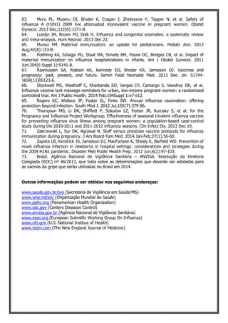 63. Moro PL, Museru OI, Broder K, Cragan J, Zheteyeva Y, Tepper N, et al. Safety of
influenza A (H1N1) 2009 live attenuated monovalent vaccine in pregnant women. Obstet
Gynecol. 2013 Dec;122(6):1271-8.
64. Luteijn JM, Brown MJ, Dolk H. Influenza and congenital anomalies: a systematic review
and meta-analysis. Hum Reprod. 2013 Dec 22.
65. Munoz FM. Maternal immunization: an update for pediatricians. Pediatr Ann. 2013
Aug;42(8):153-8.
66. Poehling KA, Szilagyi PG, Staat MA, Snively BM, Payne DC, Bridges CB, et al. Impact of
maternal immunization on influenza hospitalizations in infants. Am J Obstet Gynecol. 2011
Jun;204(6 Suppl 1):S141-8.
67. Rasmussen SA, Watson AK, Kennedy ED, Broder KR, Jamieson DJ. Vaccines and
pregnancy: past, present, and future. Semin Fetal Neonatal Med. 2013 Dec. pii: S1744-
165X(13)00123-6.
68. Stockwell MS, Westhoff C, Kharbanda EO, Vargas CY, Camargo S, Vawdrey DK, et al.
Influenza vaccine text message reminders for urban, low-income pregnant women: a randomized
controlled trial. Am J Public Health. 2014 Feb;104Suppl 1:e7-e12.
69. Rogers KC, Wallace JP, Foster SL, Finks SW. Annual influenza vaccination: offering
protection beyond infection. South Med J. 2012 Jul;105(7):379-86.
70. Thompson MG, Li DK, Shifflett P, Sokolow LZ, Ferber JR, Kurosky S, et al; for the
Pregnancy and Influenza Project Workgroup. Effectiveness of seasonal trivalent influenza vaccine
for preventing influenza virus illness among pregnant women: a population-based case-control
study during the 2010-2011 and 2011-2012 influenza seasons. Clin Infect Dis. 2013 Dec 19.
71. Zakrzewski L, Sur DK, Agrawal N. Staff versus physician vaccine protocols for influenza
immunization during pregnancy. J Am Board Fam Med. 2014 Jan-Feb;27(1):56-60.
72. Zapata LB, Kendrick JS, Jamieson DJ, MacFarlane K, Shealy K, Barfield WD. Prevention of
novel influenza infection in newborns in hospital settings: considerations and strategies during
the 2009 H1N1 pandemic. Disaster Med Public Health Prep. 2012 Jun;6(2):97-103.
73. Brasil. Agência Nacional de Vigilância Sanitária – ANVISA. Resolução da Diretoria
Colegiada (RDC) nº 46/2013, que trata sobre as determinações que deverão ser adotadas para
as vacinas da gripe que serão utilizadas no Brasil em 2014.
Outras informações podem ser obtidas nos seguintes endereços:
www.saude.gov.br/svs (Secretaria de Vigilância em Saúde/MS)
www.who.int/en/ (Organização Mundial de Saúde)
www.paho.org (Panamerican Health Organization)
www.cdc.gov (Centers Diseases Control)
www.anvisa.gov.br (Agência Nacional de Vigilância Sanitária)
www.eswi.org (European Scientific Working Group On Influenza)
www.nih.gov (U.S. National Institue of Health)
www.nejm.com (The New England Journal of Medicine)
 