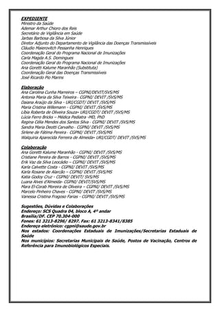 EXPEDIENTE
Ministro da Saúde
Ademar Arthur Chioro dos Reis
Secretário de Vigilância em Saúde
Jarbas Barbosa da Silva Júnior
Diretor Adjunto do Departamento de Vigilância das Doenças Transmissíveis
Cláudio Maierovitch Pessanha Henriques
Coordenação Geral do Programa Nacional de Imunizações
Carla Magda A.S. Domingues
Coordenação Geral do Programa Nacional de Imunizações
Ana Goretti Kalume Maranhão (Substituta)
Coordenação Geral das Doenças Transmissíveis
José Ricardo Pio Marins
Elaboração
Ana Carolina Cunha Marreiros – CGPNI/DEVIT/SVS/MS
Antonia Maria da Silva Teixeira ‐ CGPNI/ DEVIT /SVS/MS
Daiana Araújo da Silva - URI/CGDT/ DEVIT /SVS/MS
Maria Cristina Willemann - CGPNI/ DEVIT /SVS/MS
Líbia Roberta de Oliveira Souza- URI/CGDT/ DEVIT /SVS/MS
Lúcia Ferro Bricks – Médica Pediatra -MD, PhD
Regina Célia Mendes dos Santos Silva ‐ CGPNI/ DEVIT /SVS/MS
Sandra Maria Deotti Carvalho ‐ CGPNI/ DEVIT /SVS/MS
Sirlene de Fátima Pereira ‐ CGPNI/ DEVIT /SVS/MS
Walquiria Aparecida Ferreira de Almeida- URI/CGDT/ DEVIT /SVS/MS
Colaboração
Ana Goretti Kalume Maranhão - CGPNI/ DEVIT /SVS/MS
Cristiane Pereira de Barros - CGPNI/ DEVIT /SVS/MS
Erik Vaz da Silva Leocádio – CGPNI/ DEVIT /SVS/MS
Karla Calvette Costa - CGPNI/ DEVIT /SVS/MS
Karla Rosane de Alarcão – CGPNI/ DEVIT /SVS/MS
Katia Godoy Cruz - CGPNI/ DEVIT/ SVS/MS
Luana Alves d’Almeida- CGPNI/ DEVIT/SVS/MS
Mara El-Corab Moreira de Oliveira – CGPNI/ DEVIT /SVS/MS
Marcelo Pinheiro Chaves - CGPNI/ DEVIT /SVS/MS
Vanessa Cristina Fragoso Farias - CGPNI/ DEVIT /SVS/MS
Sugestões, Dúvidas e Colaborações
Endereço: SCS Quadra 04, bloco A, 4º andar
Brasília/DF. CEP 70.304-000
Fones: 61 3213-8296/ 8297. Fax: 61 3213-8341/8385
Endereço eletrônico: cgpni@saude.gov.br
Nos estados: Coordenações Estaduais de Imunizações/Secretarias Estaduais de
Saúde
Nos municípios: Secretarias Municipais de Saúde, Postos de Vacinação, Centros de
Referência para Imunobiológicos Especiais.
 